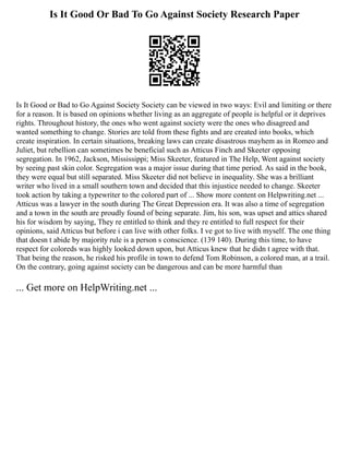 Is It Good Or Bad To Go Against Society Research Paper
Is It Good or Bad to Go Against Society Society can be viewed in two ways: Evil and limiting or there
for a reason. It is based on opinions whether living as an aggregate of people is helpful or it deprives
rights. Throughout history, the ones who went against society were the ones who disagreed and
wanted something to change. Stories are told from these fights and are created into books, which
create inspiration. In certain situations, breaking laws can create disastrous mayhem as in Romeo and
Juliet, but rebellion can sometimes be beneficial such as Atticus Finch and Skeeter opposing
segregation. In 1962, Jackson, Mississippi; Miss Skeeter, featured in The Help, Went against society
by seeing past skin color. Segregation was a major issue during that time period. As said in the book,
they were equal but still separated. Miss Skeeter did not believe in inequality. She was a brilliant
writer who lived in a small southern town and decided that this injustice needed to change. Skeeter
took action by taking a typewriter to the colored part of ... Show more content on Helpwriting.net ...
Atticus was a lawyer in the south during The Great Depression era. It was also a time of segregation
and a town in the south are proudly found of being separate. Jim, his son, was upset and attics shared
his for wisdom by saying, They re entitled to think and they re entitled to full respect for their
opinions, said Atticus but before i can live with other folks. I ve got to live with myself. The one thing
that doesn t abide by majority rule is a person s conscience. (139 140). During this time, to have
respect for coloreds was highly looked down upon, but Atticus knew that he didn t agree with that.
That being the reason, he risked his profile in town to defend Tom Robinson, a colored man, at a trail.
On the contrary, going against society can be dangerous and can be more harmful than
... Get more on HelpWriting.net ...
 