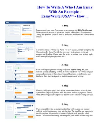 How To Write A Who I Am Essay
With An Example -
EssayWriterUSA℠ - How ...
1. Step
To get started, you must first create an account on site HelpWriting.net.
The registration process is quick and simple, taking just a few moments.
During this process, you will need to provide a password and a valid email
address.
2. Step
In order to create a "Write My Paper For Me" request, simply complete the
10-minute order form. Provide the necessary instructions, preferred
sources, and deadline. If you want the writer to imitate your writing style,
attach a sample of your previous work.
3. Step
When seeking assignment writing help from HelpWriting.net, our
platform utilizes a bidding system. Review bids from our writers for your
request, choose one of them based on qualifications, order history, and
feedback, then place a deposit to start the assignment writing.
4. Step
After receiving your paper, take a few moments to ensure it meets your
expectations. If you're pleased with the result, authorize payment for the
writer. Don't forget that we provide free revisions for our writing services.
5. Step
When you opt to write an assignment online with us, you can request
multiple revisions to ensure your satisfaction. We stand by our promise to
provide original, high-quality content - if plagiarized, we offer a full
refund. Choose us confidently, knowing that your needs will be fully met.
How To Write A Who I Am Essay With An Example - EssayWriterUSA℠ - How ... How To Write A Who I Am
Essay With An Example - EssayWriterUSA℠ - How ...
 