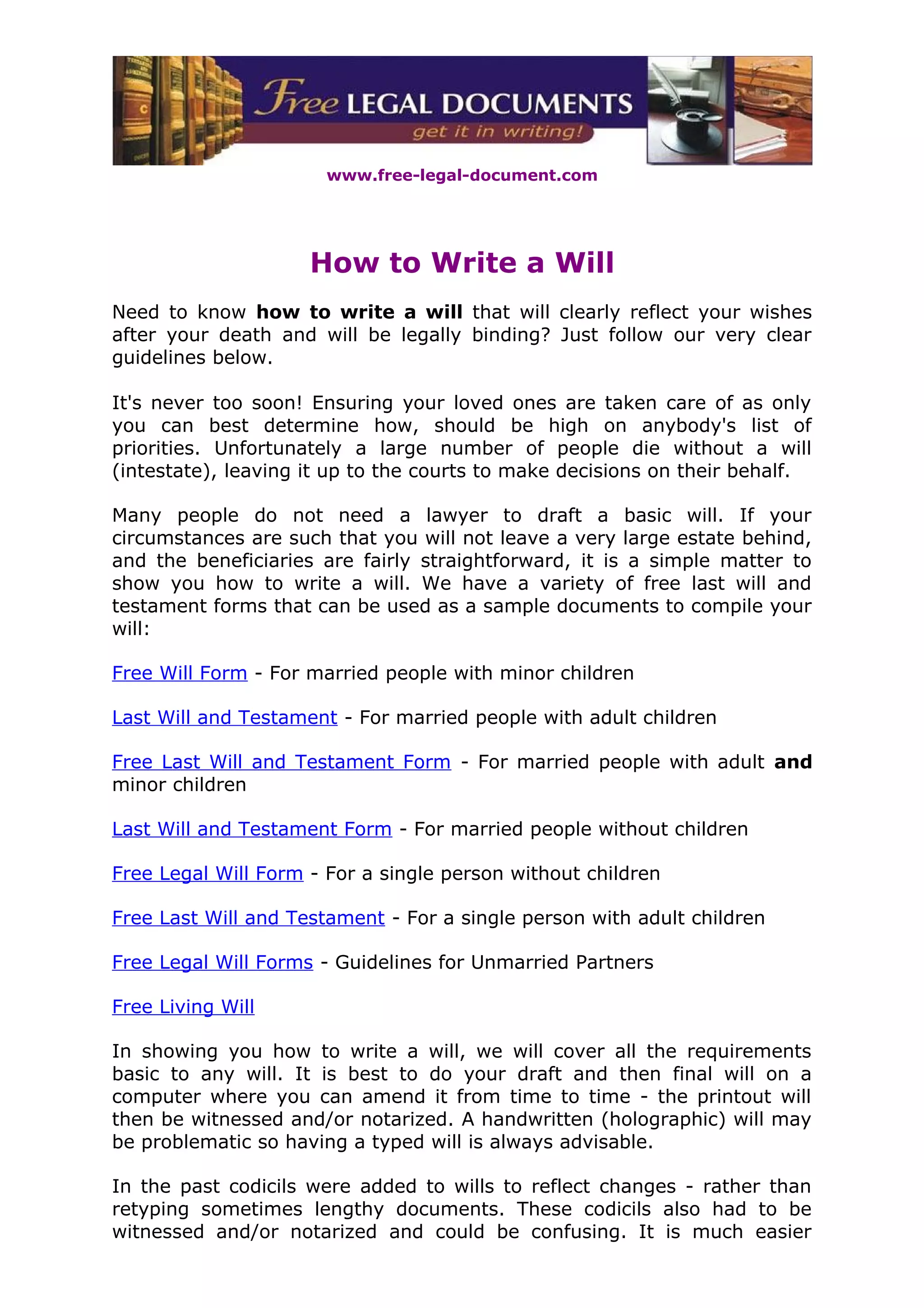 www.free-legal-document.com




                     How to Write a Will
Need to know how to write a will that will clearly reflect your wishes
after your death and will be legally binding? Just follow our very clear
guidelines below.

It's never too soon! Ensuring your loved ones are taken care of as only
you can best determine how, should be high on anybody's list of
priorities. Unfortunately a large number of people die without a will
(intestate), leaving it up to the courts to make decisions on their behalf.

Many people do not need a lawyer to draft a basic will. If your
circumstances are such that you will not leave a very large estate behind,
and the beneficiaries are fairly straightforward, it is a simple matter to
show you how to write a will. We have a variety of free last will and
testament forms that can be used as a sample documents to compile your
will:

Free Will Form - For married people with minor children

Last Will and Testament - For married people with adult children

Free Last Will and Testament Form - For married people with adult and
minor children

Last Will and Testament Form - For married people without children

Free Legal Will Form - For a single person without children

Free Last Will and Testament - For a single person with adult children

Free Legal Will Forms - Guidelines for Unmarried Partners

Free Living Will

In showing you how to write a will, we will cover all the requirements
basic to any will. It is best to do your draft and then final will on a
computer where you can amend it from time to time - the printout will
then be witnessed and/or notarized. A handwritten (holographic) will may
be problematic so having a typed will is always advisable.

In the past codicils were added to wills to reflect changes - rather than
retyping sometimes lengthy documents. These codicils also had to be
witnessed and/or notarized and could be confusing. It is much easier
 