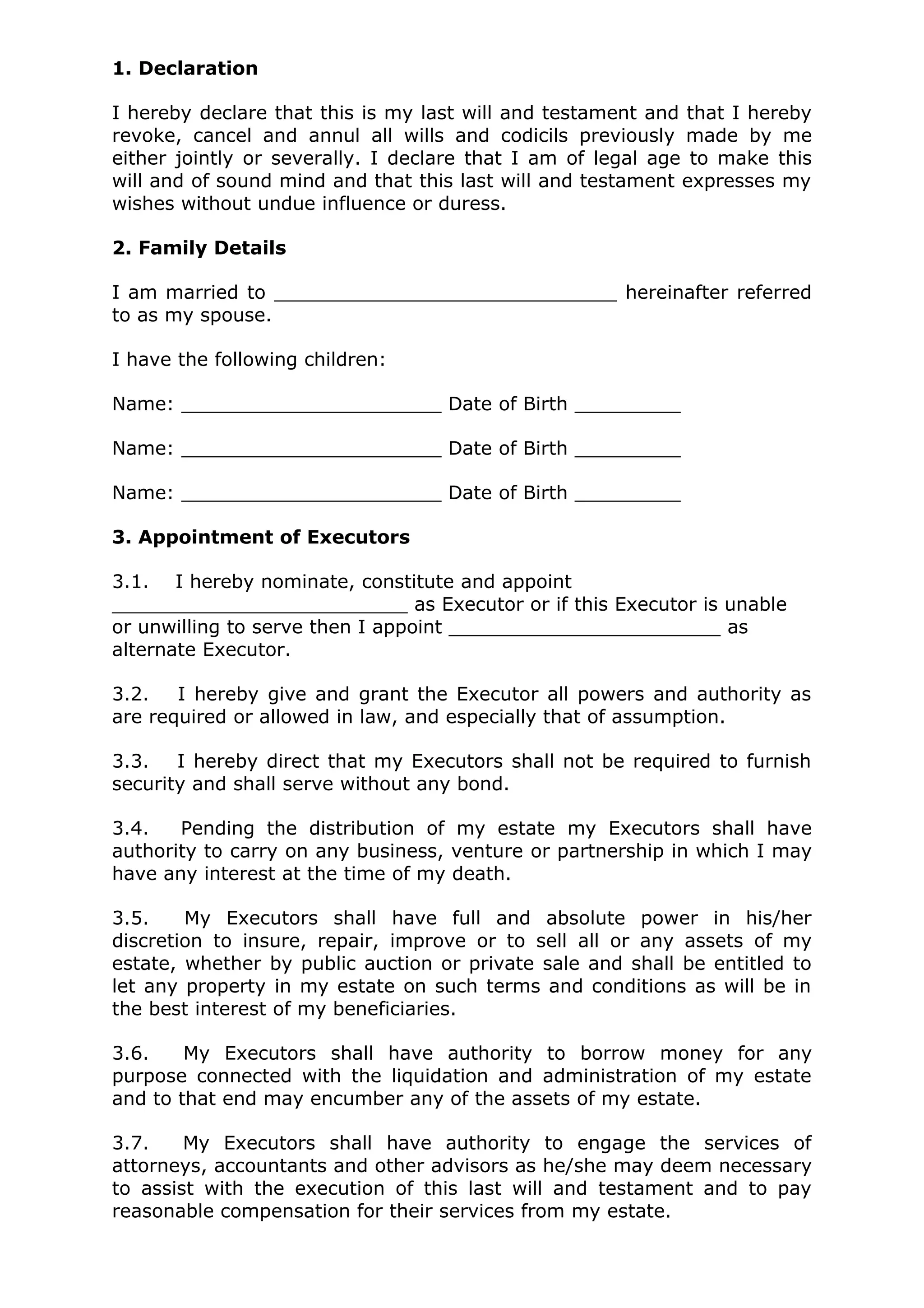 1. Declaration

I hereby declare that this is my last will and testament and that I hereby
revoke, cancel and annul all wills and codicils previously made by me
either jointly or severally. I declare that I am of legal age to make this
will and of sound mind and that this last will and testament expresses my
wishes without undue influence or duress.

2. Family Details

I am married to _____________________________ hereinafter referred
to as my spouse.

I have the following children:

Name: ______________________ Date of Birth _________

Name: ______________________ Date of Birth _________

Name: ______________________ Date of Birth _________

3. Appointment of Executors

3.1. I hereby nominate, constitute and appoint
_________________________ as Executor or if this Executor is unable
or unwilling to serve then I appoint _______________________ as
alternate Executor.

3.2.   I hereby give and grant the Executor all powers and authority as
are required or allowed in law, and especially that of assumption.

3.3.   I hereby direct that my Executors shall not be required to furnish
security and shall serve without any bond.

3.4.   Pending the distribution of my estate my Executors shall have
authority to carry on any business, venture or partnership in which I may
have any interest at the time of my death.

3.5.    My Executors shall have full and absolute power in his/her
discretion to insure, repair, improve or to sell all or any assets of my
estate, whether by public auction or private sale and shall be entitled to
let any property in my estate on such terms and conditions as will be in
the best interest of my beneficiaries.

3.6.    My Executors shall have authority to borrow money for any
purpose connected with the liquidation and administration of my estate
and to that end may encumber any of the assets of my estate.

3.7.    My Executors shall have authority to engage the services of
attorneys, accountants and other advisors as he/she may deem necessary
to assist with the execution of this last will and testament and to pay
reasonable compensation for their services from my estate.
 