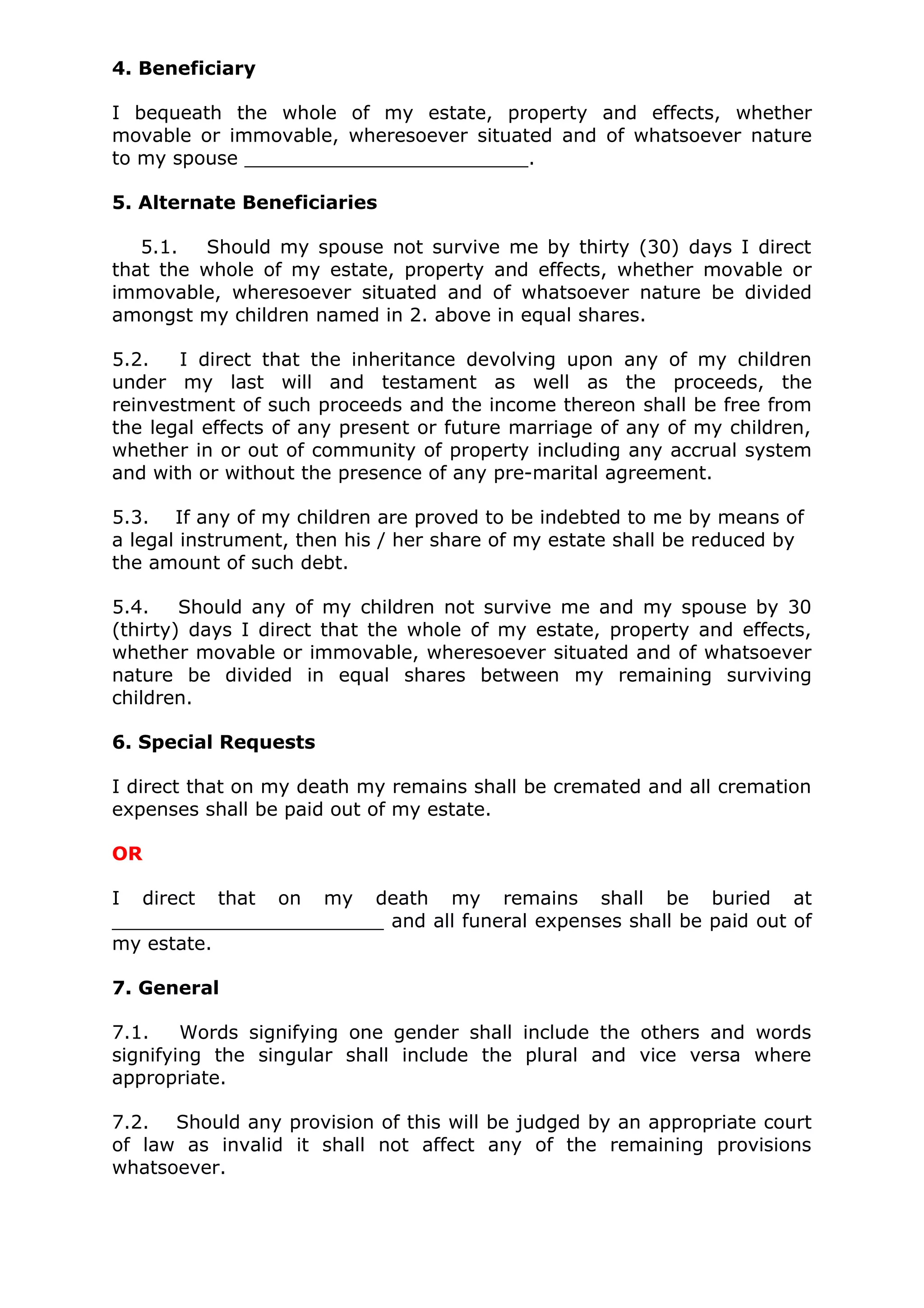 4. Beneficiary

I bequeath the whole of my estate, property and effects, whether
movable or immovable, wheresoever situated and of whatsoever nature
to my spouse ________________________.

5. Alternate Beneficiaries

   5.1.  Should my spouse not survive me by thirty (30) days I direct
that the whole of my estate, property and effects, whether movable or
immovable, wheresoever situated and of whatsoever nature be divided
amongst my children named in 2. above in equal shares.

5.2.   I direct that the inheritance devolving upon any of my children
under my last will and testament as well as the proceeds, the
reinvestment of such proceeds and the income thereon shall be free from
the legal effects of any present or future marriage of any of my children,
whether in or out of community of property including any accrual system
and with or without the presence of any pre-marital agreement.

5.3. If any of my children are proved to be indebted to me by means of
a legal instrument, then his / her share of my estate shall be reduced by
the amount of such debt.

5.4.    Should any of my children not survive me and my spouse by 30
(thirty) days I direct that the whole of my estate, property and effects,
whether movable or immovable, wheresoever situated and of whatsoever
nature be divided in equal shares between my remaining surviving
children.

6. Special Requests

I direct that on my death my remains shall be cremated and all cremation
expenses shall be paid out of my estate.

OR

I direct that on my death my remains shall be buried at
_______________________ and all funeral expenses shall be paid out of
my estate.

7. General

7.1.    Words signifying one gender shall include the others and words
signifying the singular shall include the plural and vice versa where
appropriate.

7.2. Should any provision of this will be judged by an appropriate court
of law as invalid it shall not affect any of the remaining provisions
whatsoever.
 