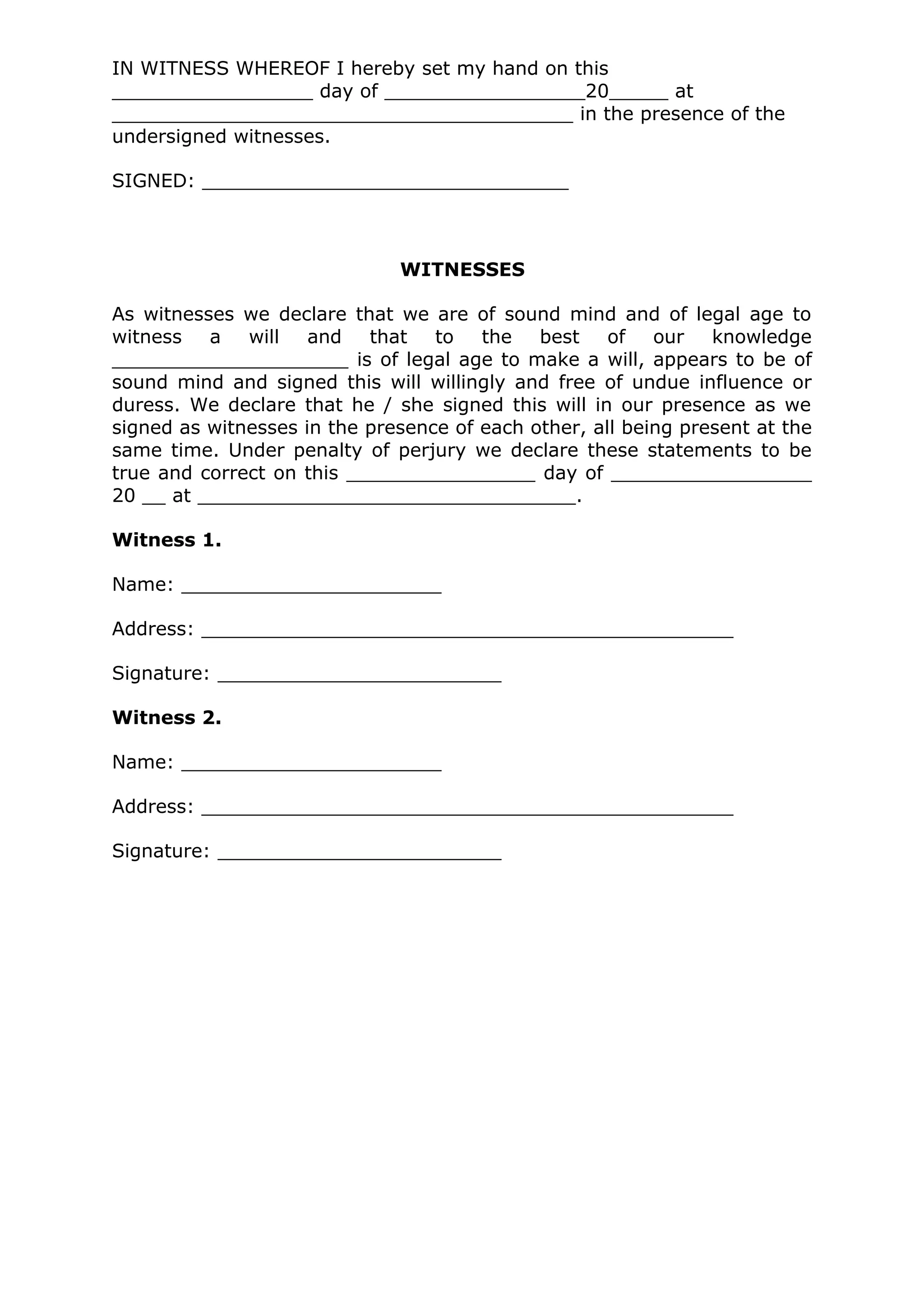 IN WITNESS WHEREOF I hereby set my hand on this
_________________ day of _________________20_____ at
_______________________________________ in the presence of the
undersigned witnesses.

SIGNED: _______________________________



                              WITNESSES

As witnesses we declare that we are of sound mind and of legal age to
witness a will and         that to the best of our knowledge
____________________ is of legal age to make a will, appears to be of
sound mind and signed this will willingly and free of undue influence or
duress. We declare that he / she signed this will in our presence as we
signed as witnesses in the presence of each other, all being present at the
same time. Under penalty of perjury we declare these statements to be
true and correct on this ________________ day of _________________
20 __ at ________________________________.

Witness 1.

Name: ______________________

Address: _____________________________________________

Signature: ________________________

Witness 2.

Name: ______________________

Address: _____________________________________________

Signature: ________________________
 