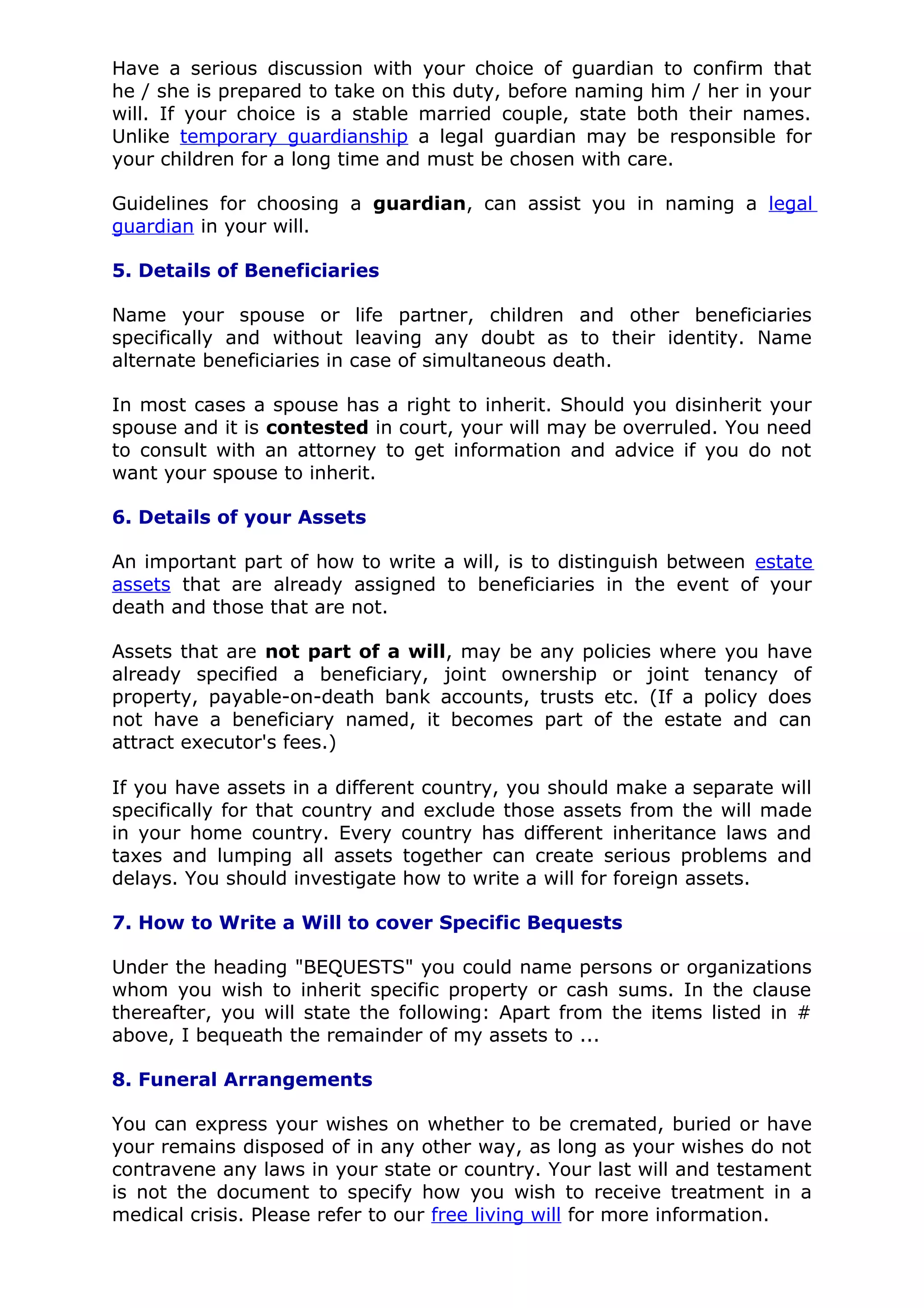 Have a serious discussion with your choice of guardian to confirm that
he / she is prepared to take on this duty, before naming him / her in your
will. If your choice is a stable married couple, state both their names.
Unlike temporary guardianship a legal guardian may be responsible for
your children for a long time and must be chosen with care.

Guidelines for choosing a guardian, can assist you in naming a legal
guardian in your will.

5. Details of Beneficiaries

Name your spouse or life partner, children and other beneficiaries
specifically and without leaving any doubt as to their identity. Name
alternate beneficiaries in case of simultaneous death.

In most cases a spouse has a right to inherit. Should you disinherit your
spouse and it is contested in court, your will may be overruled. You need
to consult with an attorney to get information and advice if you do not
want your spouse to inherit.

6. Details of your Assets

An important part of how to write a will, is to distinguish between estate
assets that are already assigned to beneficiaries in the event of your
death and those that are not.

Assets that are not part of a will, may be any policies where you have
already specified a beneficiary, joint ownership or joint tenancy of
property, payable-on-death bank accounts, trusts etc. (If a policy does
not have a beneficiary named, it becomes part of the estate and can
attract executor's fees.)

If you have assets in a different country, you should make a separate will
specifically for that country and exclude those assets from the will made
in your home country. Every country has different inheritance laws and
taxes and lumping all assets together can create serious problems and
delays. You should investigate how to write a will for foreign assets.

7. How to Write a Will to cover Specific Bequests

Under the heading "BEQUESTS" you could name persons or organizations
whom you wish to inherit specific property or cash sums. In the clause
thereafter, you will state the following: Apart from the items listed in #
above, I bequeath the remainder of my assets to ...

8. Funeral Arrangements

You can express your wishes on whether to be cremated, buried or have
your remains disposed of in any other way, as long as your wishes do not
contravene any laws in your state or country. Your last will and testament
is not the document to specify how you wish to receive treatment in a
medical crisis. Please refer to our free living will for more information.
 