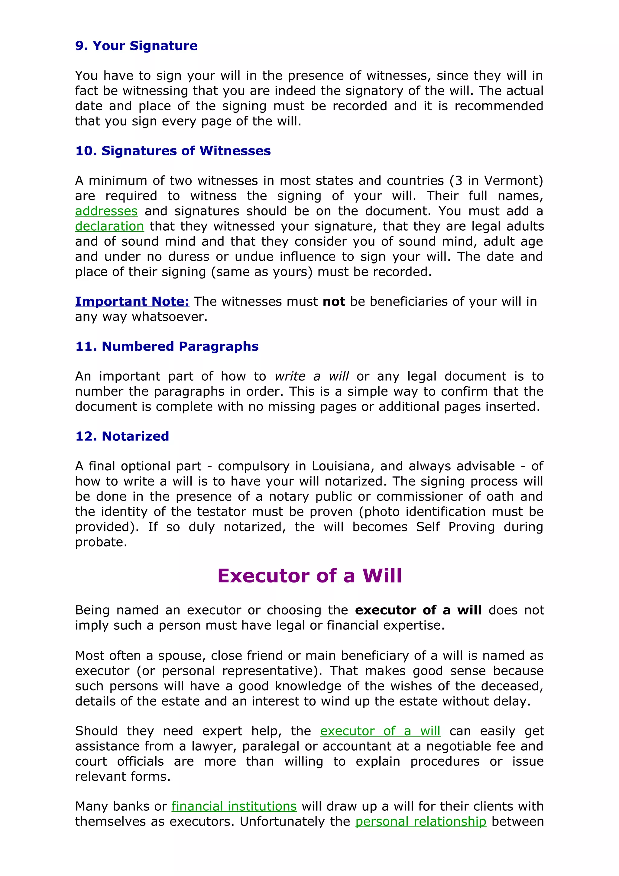 9. Your Signature

You have to sign your will in the presence of witnesses, since they will in
fact be witnessing that you are indeed the signatory of the will. The actual
date and place of the signing must be recorded and it is recommended
that you sign every page of the will.

10. Signatures of Witnesses

A minimum of two witnesses in most states and countries (3 in Vermont)
are required to witness the signing of your will. Their full names,
addresses and signatures should be on the document. You must add a
declaration that they witnessed your signature, that they are legal adults
and of sound mind and that they consider you of sound mind, adult age
and under no duress or undue influence to sign your will. The date and
place of their signing (same as yours) must be recorded.

Important Note: The witnesses must not be beneficiaries of your will in
any way whatsoever.

11. Numbered Paragraphs

An important part of how to write a will or any legal document is to
number the paragraphs in order. This is a simple way to confirm that the
document is complete with no missing pages or additional pages inserted.

12. Notarized

A final optional part - compulsory in Louisiana, and always advisable - of
how to write a will is to have your will notarized. The signing process will
be done in the presence of a notary public or commissioner of oath and
the identity of the testator must be proven (photo identification must be
provided). If so duly notarized, the will becomes Self Proving during
probate.

                       Executor of a Will
Being named an executor or choosing the executor of a will does not
imply such a person must have legal or financial expertise.

Most often a spouse, close friend or main beneficiary of a will is named as
executor (or personal representative). That makes good sense because
such persons will have a good knowledge of the wishes of the deceased,
details of the estate and an interest to wind up the estate without delay.

Should they need expert help, the executor of a will can easily get
assistance from a lawyer, paralegal or accountant at a negotiable fee and
court officials are more than willing to explain procedures or issue
relevant forms.

Many banks or financial institutions will draw up a will for their clients with
themselves as executors. Unfortunately the personal relationship between
 