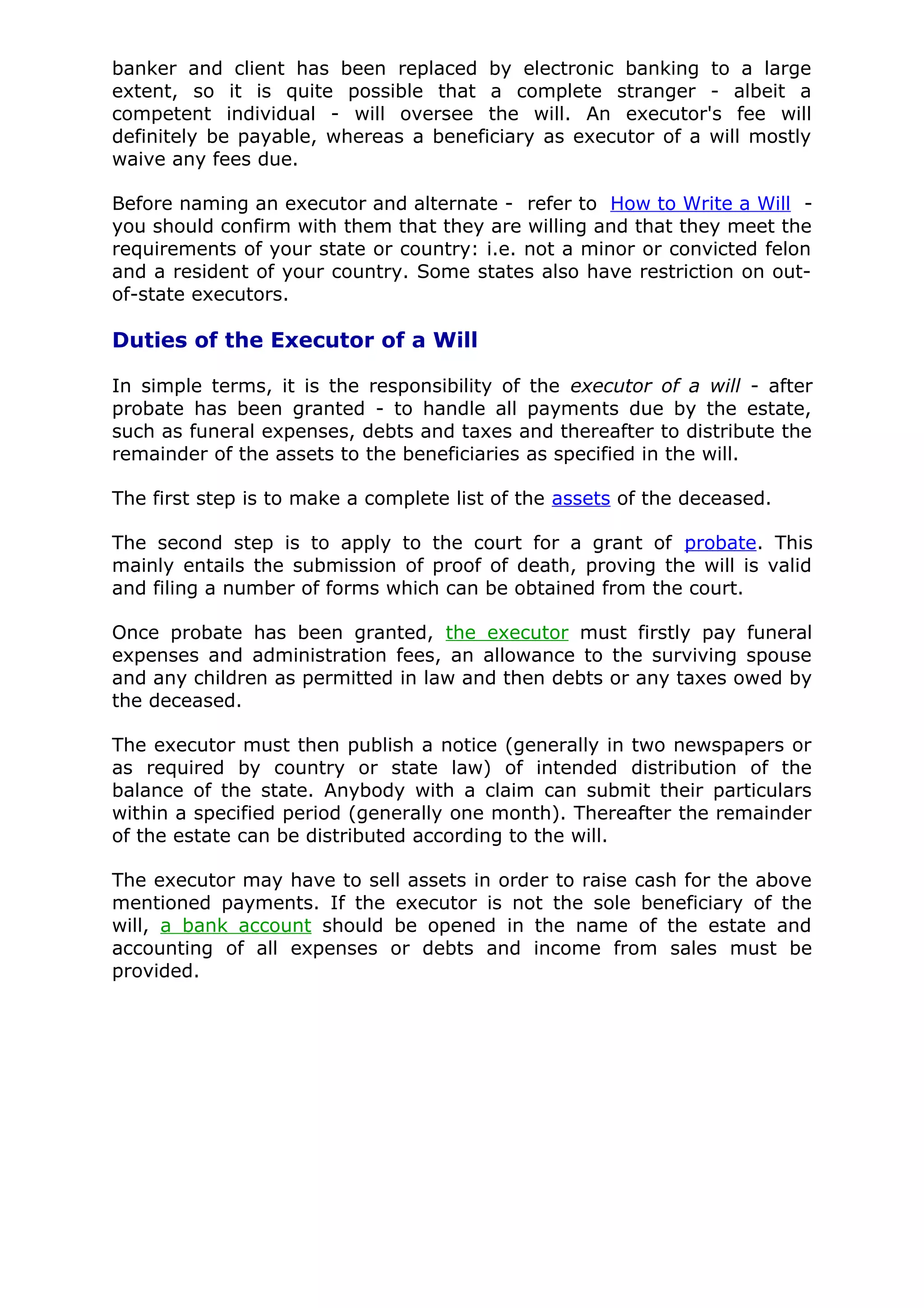 banker and client has been replaced by electronic banking to a large
extent, so it is quite possible that a complete stranger - albeit a
competent individual - will oversee the will. An executor's fee will
definitely be payable, whereas a beneficiary as executor of a will mostly
waive any fees due.

Before naming an executor and alternate - refer to How to Write a Will -
you should confirm with them that they are willing and that they meet the
requirements of your state or country: i.e. not a minor or convicted felon
and a resident of your country. Some states also have restriction on out-
of-state executors.

Duties of the Executor of a Will

In simple terms, it is the responsibility of the executor of a will - after
probate has been granted - to handle all payments due by the estate,
such as funeral expenses, debts and taxes and thereafter to distribute the
remainder of the assets to the beneficiaries as specified in the will.

The first step is to make a complete list of the assets of the deceased.

The second step is to apply to the court for a grant of probate. This
mainly entails the submission of proof of death, proving the will is valid
and filing a number of forms which can be obtained from the court.

Once probate has been granted, the executor must firstly pay funeral
expenses and administration fees, an allowance to the surviving spouse
and any children as permitted in law and then debts or any taxes owed by
the deceased.

The executor must then publish a notice (generally in two newspapers or
as required by country or state law) of intended distribution of the
balance of the state. Anybody with a claim can submit their particulars
within a specified period (generally one month). Thereafter the remainder
of the estate can be distributed according to the will.

The executor may have to sell assets in order to raise cash for the above
mentioned payments. If the executor is not the sole beneficiary of the
will, a bank account should be opened in the name of the estate and
accounting of all expenses or debts and income from sales must be
provided.
 