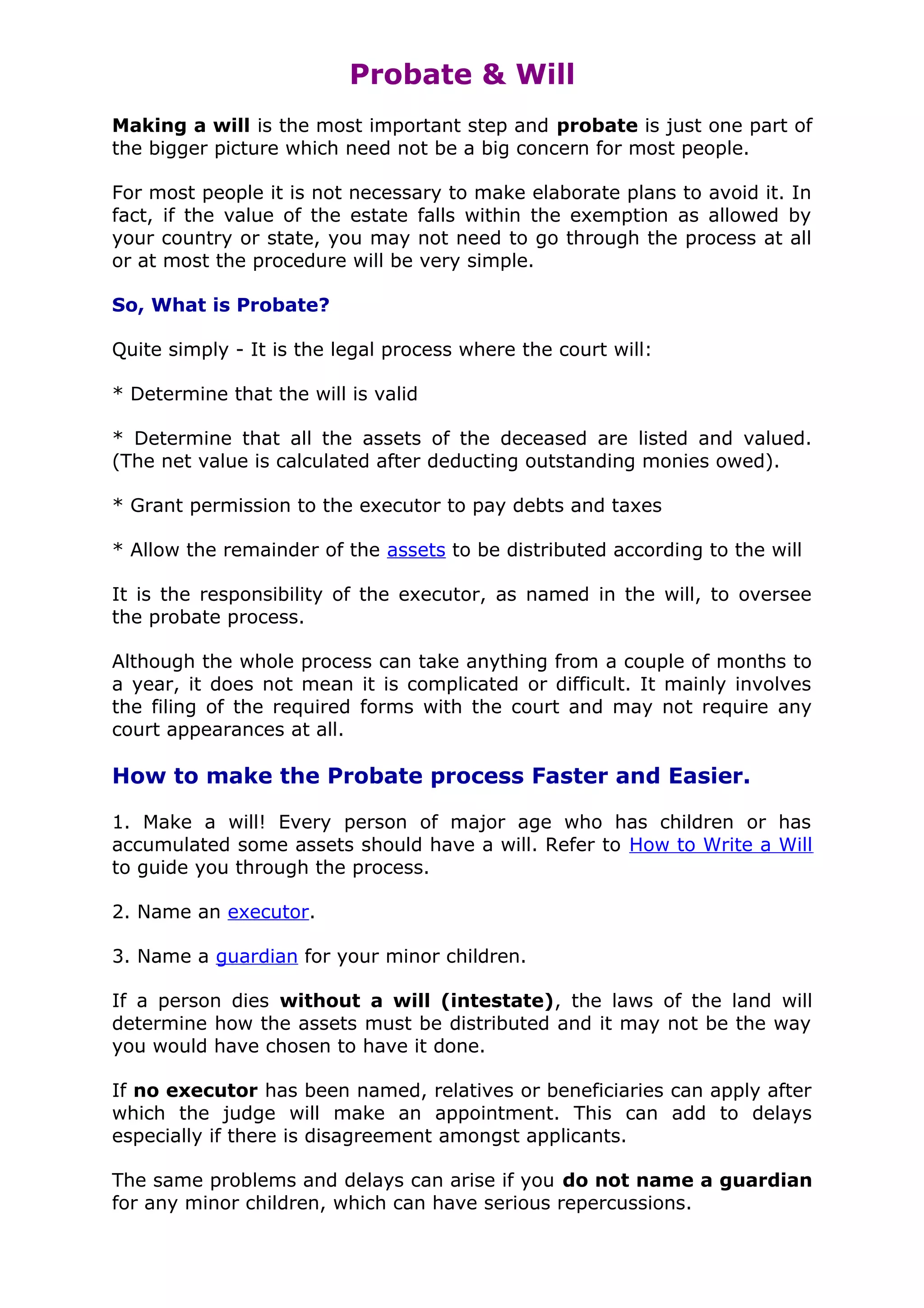 Probate & Will
Making a will is the most important step and probate is just one part of
the bigger picture which need not be a big concern for most people.

For most people it is not necessary to make elaborate plans to avoid it. In
fact, if the value of the estate falls within the exemption as allowed by
your country or state, you may not need to go through the process at all
or at most the procedure will be very simple.

So, What is Probate?

Quite simply - It is the legal process where the court will:

* Determine that the will is valid

* Determine that all the assets of the deceased are listed and valued.
(The net value is calculated after deducting outstanding monies owed).

* Grant permission to the executor to pay debts and taxes

* Allow the remainder of the assets to be distributed according to the will

It is the responsibility of the executor, as named in the will, to oversee
the probate process.

Although the whole process can take anything from a couple of months to
a year, it does not mean it is complicated or difficult. It mainly involves
the filing of the required forms with the court and may not require any
court appearances at all.

How to make the Probate process Faster and Easier.

1. Make a will! Every person of major age who has children or has
accumulated some assets should have a will. Refer to How to Write a Will
to guide you through the process.

2. Name an executor.

3. Name a guardian for your minor children.

If a person dies without a will (intestate), the laws of the land will
determine how the assets must be distributed and it may not be the way
you would have chosen to have it done.

If no executor has been named, relatives or beneficiaries can apply after
which the judge will make an appointment. This can add to delays
especially if there is disagreement amongst applicants.

The same problems and delays can arise if you do not name a guardian
for any minor children, which can have serious repercussions.
 