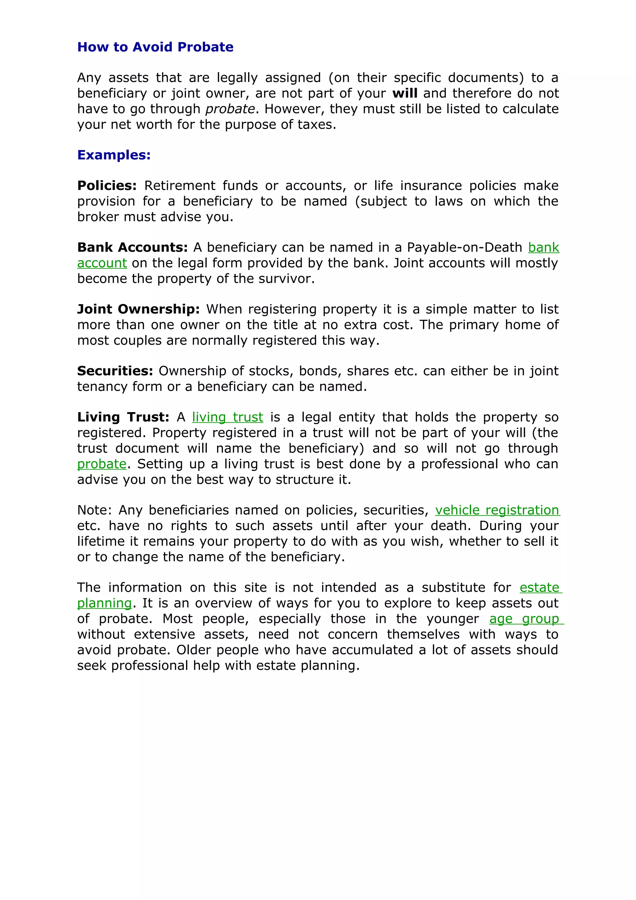 How to Avoid Probate

Any assets that are legally assigned (on their specific documents) to a
beneficiary or joint owner, are not part of your will and therefore do not
have to go through probate. However, they must still be listed to calculate
your net worth for the purpose of taxes.

Examples:

Policies: Retirement funds or accounts, or life insurance policies make
provision for a beneficiary to be named (subject to laws on which the
broker must advise you.

Bank Accounts: A beneficiary can be named in a Payable-on-Death bank
account on the legal form provided by the bank. Joint accounts will mostly
become the property of the survivor.

Joint Ownership: When registering property it is a simple matter to list
more than one owner on the title at no extra cost. The primary home of
most couples are normally registered this way.

Securities: Ownership of stocks, bonds, shares etc. can either be in joint
tenancy form or a beneficiary can be named.

Living Trust: A living trust is a legal entity that holds the property so
registered. Property registered in a trust will not be part of your will (the
trust document will name the beneficiary) and so will not go through
probate. Setting up a living trust is best done by a professional who can
advise you on the best way to structure it.

Note: Any beneficiaries named on policies, securities, vehicle registration
etc. have no rights to such assets until after your death. During your
lifetime it remains your property to do with as you wish, whether to sell it
or to change the name of the beneficiary.

The information on this site is not intended as a substitute for estate
planning. It is an overview of ways for you to explore to keep assets out
of probate. Most people, especially those in the younger age group
without extensive assets, need not concern themselves with ways to
avoid probate. Older people who have accumulated a lot of assets should
seek professional help with estate planning.
 