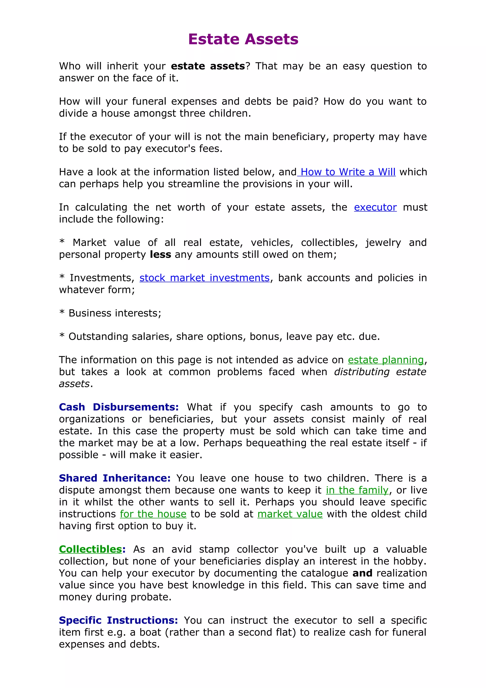Estate Assets
Who will inherit your estate assets? That may be an easy question to
answer on the face of it.

How will your funeral expenses and debts be paid? How do you want to
divide a house amongst three children.

If the executor of your will is not the main beneficiary, property may have
to be sold to pay executor's fees.

Have a look at the information listed below, and How to Write a Will which
can perhaps help you streamline the provisions in your will.

In calculating the net worth of your estate assets, the executor must
include the following:

* Market value of all real estate, vehicles, collectibles, jewelry and
personal property less any amounts still owed on them;

* Investments, stock market investments, bank accounts and policies in
whatever form;

* Business interests;

* Outstanding salaries, share options, bonus, leave pay etc. due.

The information on this page is not intended as advice on estate planning,
but takes a look at common problems faced when distributing estate
assets.

Cash Disbursements: What if you specify cash amounts to go to
organizations or beneficiaries, but your assets consist mainly of real
estate. In this case the property must be sold which can take time and
the market may be at a low. Perhaps bequeathing the real estate itself - if
possible - will make it easier.

Shared Inheritance: You leave one house to two children. There is a
dispute amongst them because one wants to keep it in the family, or live
in it whilst the other wants to sell it. Perhaps you should leave specific
instructions for the house to be sold at market value with the oldest child
having first option to buy it.

Collectibles: As an avid stamp collector you've built up a valuable
collection, but none of your beneficiaries display an interest in the hobby.
You can help your executor by documenting the catalogue and realization
value since you have best knowledge in this field. This can save time and
money during probate.

Specific Instructions: You can instruct the executor to sell a specific
item first e.g. a boat (rather than a second flat) to realize cash for funeral
expenses and debts.
 