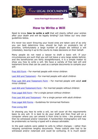 www.free-legal-document.com




                     How to Write a Will
Need to know how to write a will that will clearly reflect your wishes
after your death and will be legally binding? Just follow our very clear
guidelines below.

It's never too soon! Ensuring your loved ones are taken care of as only
you can best determine how, should be high on anybody's list of
priorities. Unfortunately a large number of people die without a will
(intestate), leaving it up to the courts to make decisions on their behalf.

Many people do not need a lawyer to draft a basic will. If your
circumstances are such that you will not leave a very large estate behind,
and the beneficiaries are fairly straightforward, it is a simple matter to
show you how to write a will. We have a variety of free last will and
testament forms that can be used as a sample documents to compile your
will:

Free Will Form - For married people with minor children

Last Will and Testament - For married people with adult children

Free Last Will and Testament Form - For married people with adult and
minor children

Last Will and Testament Form - For married people without children

Free Legal Will Form - For a single person without children

Free Last Will and Testament - For a single person with adult children

Free Legal Will Forms - Guidelines for Unmarried Partners

Free Living Will

In showing you how to write a will, we will cover all the requirements
basic to any will. It is best to do your draft and then final will on a
computer where you can amend it from time to time - the printout will
then be witnessed and/or notarized. A handwritten (holographic) will may
be problematic so having a typed will is always advisable.

In the past codicils were added to wills to reflect changes - rather than
retyping sometimes lengthy documents. These codicils also had to be
witnessed and/or notarized and could be confusing. It is much easier
 