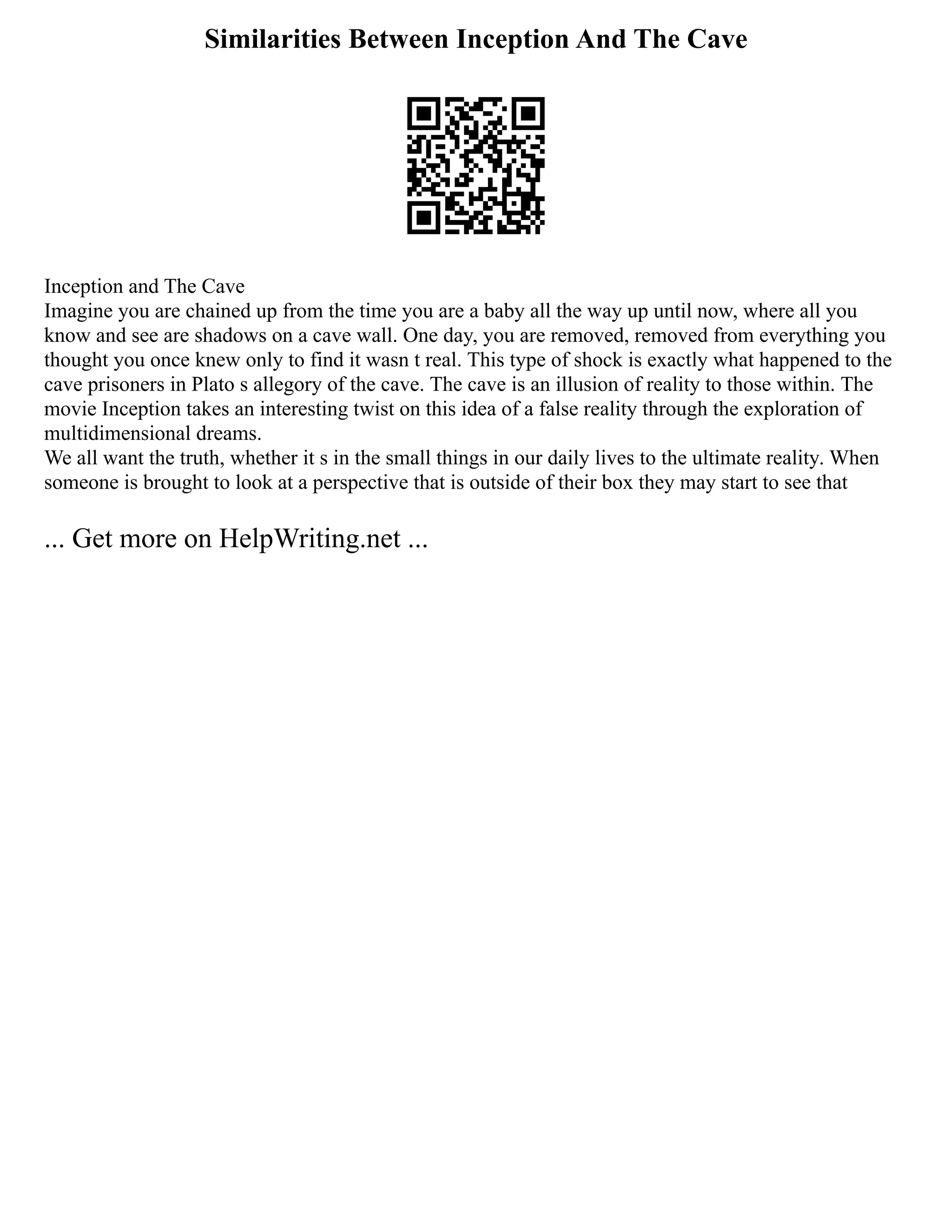 Similarities Between Inception And The Cave
Inception and The Cave
Imagine you are chained up from the time you are a baby all the way up until now, where all you
know and see are shadows on a cave wall. One day, you are removed, removed from everything you
thought you once knew only to find it wasn t real. This type of shock is exactly what happened to the
cave prisoners in Plato s allegory of the cave. The cave is an illusion of reality to those within. The
movie Inception takes an interesting twist on this idea of a false reality through the exploration of
multidimensional dreams.
We all want the truth, whether it s in the small things in our daily lives to the ultimate reality. When
someone is brought to look at a perspective that is outside of their box they may start to see that
... Get more on HelpWriting.net ...
 