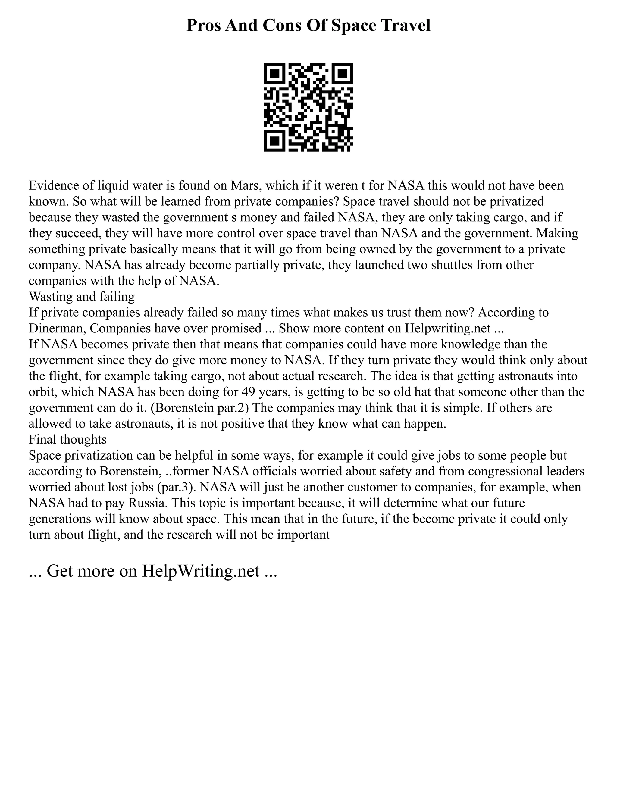 Pros And Cons Of Space Travel
Evidence of liquid water is found on Mars, which if it weren t for NASA this would not have been
known. So what will be learned from private companies? Space travel should not be privatized
because they wasted the government s money and failed NASA, they are only taking cargo, and if
they succeed, they will have more control over space travel than NASA and the government. Making
something private basically means that it will go from being owned by the government to a private
company. NASA has already become partially private, they launched two shuttles from other
companies with the help of NASA.
Wasting and failing
If private companies already failed so many times what makes us trust them now? According to
Dinerman, Companies have over promised ... Show more content on Helpwriting.net ...
If NASA becomes private then that means that companies could have more knowledge than the
government since they do give more money to NASA. If they turn private they would think only about
the flight, for example taking cargo, not about actual research. The idea is that getting astronauts into
orbit, which NASA has been doing for 49 years, is getting to be so old hat that someone other than the
government can do it. (Borenstein par.2) The companies may think that it is simple. If others are
allowed to take astronauts, it is not positive that they know what can happen.
Final thoughts
Space privatization can be helpful in some ways, for example it could give jobs to some people but
according to Borenstein, ..former NASA officials worried about safety and from congressional leaders
worried about lost jobs (par.3). NASA will just be another customer to companies, for example, when
NASA had to pay Russia. This topic is important because, it will determine what our future
generations will know about space. This mean that in the future, if the become private it could only
turn about flight, and the research will not be important
... Get more on HelpWriting.net ...
 