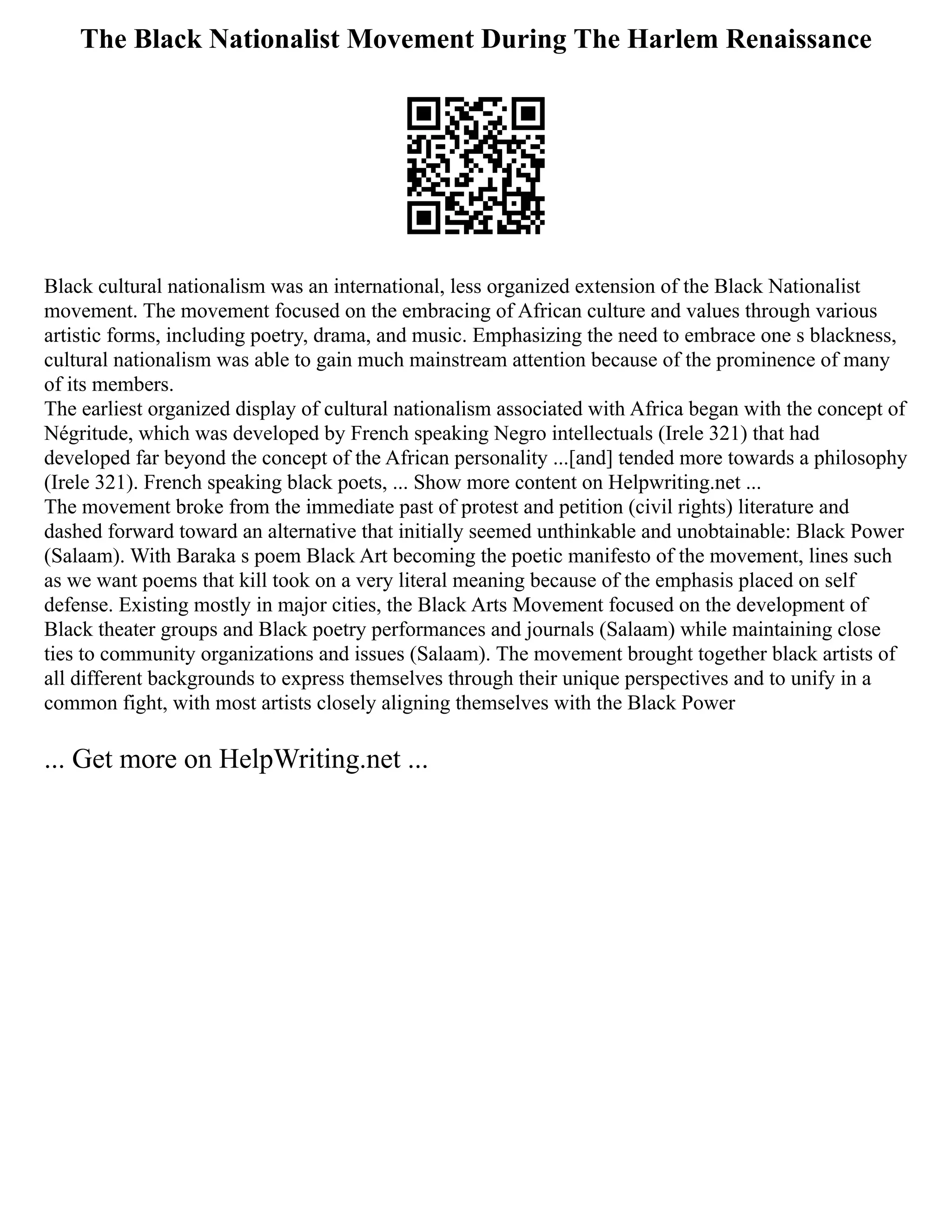 The Black Nationalist Movement During The Harlem Renaissance
Black cultural nationalism was an international, less organized extension of the Black Nationalist
movement. The movement focused on the embracing of African culture and values through various
artistic forms, including poetry, drama, and music. Emphasizing the need to embrace one s blackness,
cultural nationalism was able to gain much mainstream attention because of the prominence of many
of its members.
The earliest organized display of cultural nationalism associated with Africa began with the concept of
Négritude, which was developed by French speaking Negro intellectuals (Irele 321) that had
developed far beyond the concept of the African personality ...[and] tended more towards a philosophy
(Irele 321). French speaking black poets, ... Show more content on Helpwriting.net ...
The movement broke from the immediate past of protest and petition (civil rights) literature and
dashed forward toward an alternative that initially seemed unthinkable and unobtainable: Black Power
(Salaam). With Baraka s poem Black Art becoming the poetic manifesto of the movement, lines such
as we want poems that kill took on a very literal meaning because of the emphasis placed on self
defense. Existing mostly in major cities, the Black Arts Movement focused on the development of
Black theater groups and Black poetry performances and journals (Salaam) while maintaining close
ties to community organizations and issues (Salaam). The movement brought together black artists of
all different backgrounds to express themselves through their unique perspectives and to unify in a
common fight, with most artists closely aligning themselves with the Black Power
... Get more on HelpWriting.net ...
 