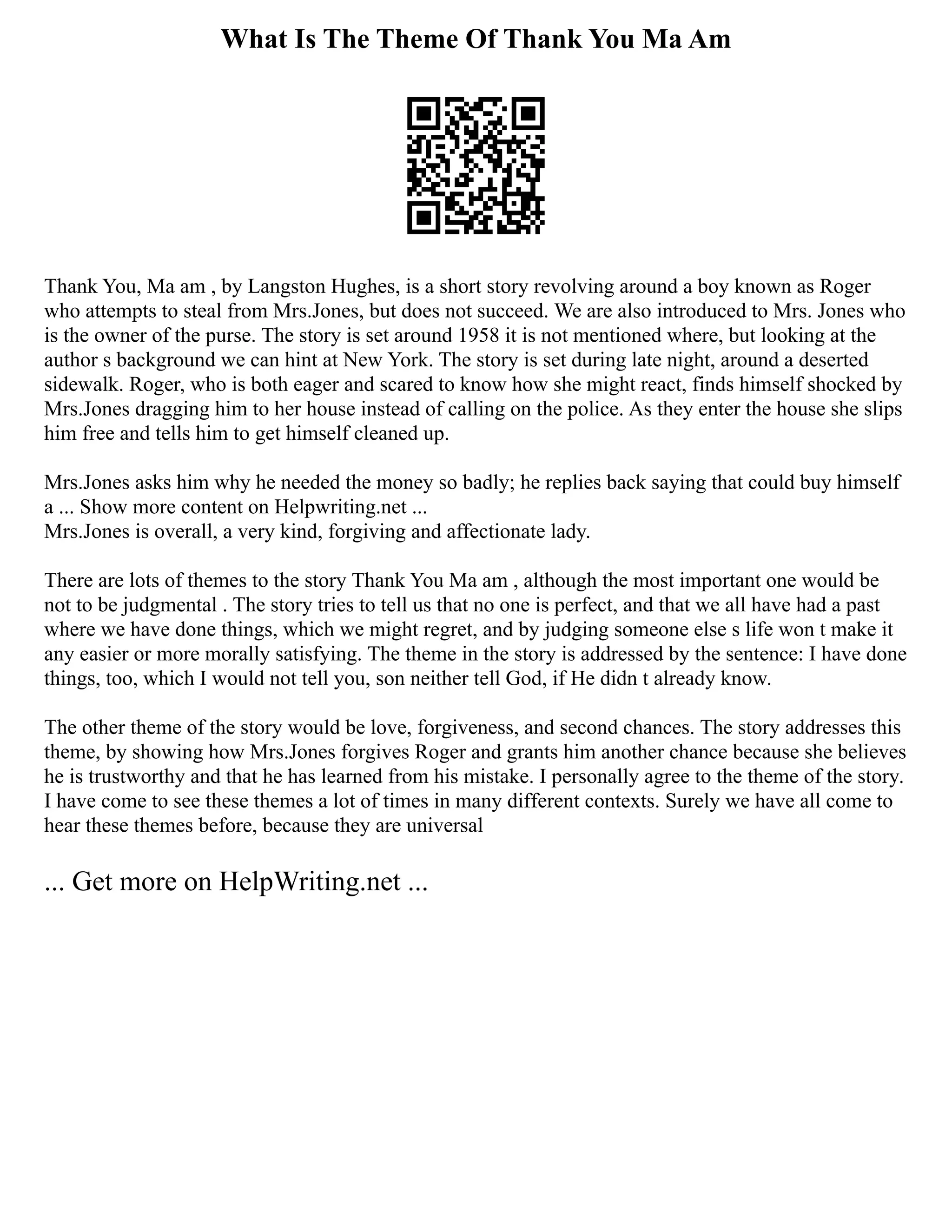 What Is The Theme Of Thank You Ma Am
Thank You, Ma am , by Langston Hughes, is a short story revolving around a boy known as Roger
who attempts to steal from Mrs.Jones, but does not succeed. We are also introduced to Mrs. Jones who
is the owner of the purse. The story is set around 1958 it is not mentioned where, but looking at the
author s background we can hint at New York. The story is set during late night, around a deserted
sidewalk. Roger, who is both eager and scared to know how she might react, finds himself shocked by
Mrs.Jones dragging him to her house instead of calling on the police. As they enter the house she slips
him free and tells him to get himself cleaned up.
Mrs.Jones asks him why he needed the money so badly; he replies back saying that could buy himself
a ... Show more content on Helpwriting.net ...
Mrs.Jones is overall, a very kind, forgiving and affectionate lady.
There are lots of themes to the story Thank You Ma am , although the most important one would be
not to be judgmental . The story tries to tell us that no one is perfect, and that we all have had a past
where we have done things, which we might regret, and by judging someone else s life won t make it
any easier or more morally satisfying. The theme in the story is addressed by the sentence: I have done
things, too, which I would not tell you, son neither tell God, if He didn t already know.
The other theme of the story would be love, forgiveness, and second chances. The story addresses this
theme, by showing how Mrs.Jones forgives Roger and grants him another chance because she believes
he is trustworthy and that he has learned from his mistake. I personally agree to the theme of the story.
I have come to see these themes a lot of times in many different contexts. Surely we have all come to
hear these themes before, because they are universal
... Get more on HelpWriting.net ...
 