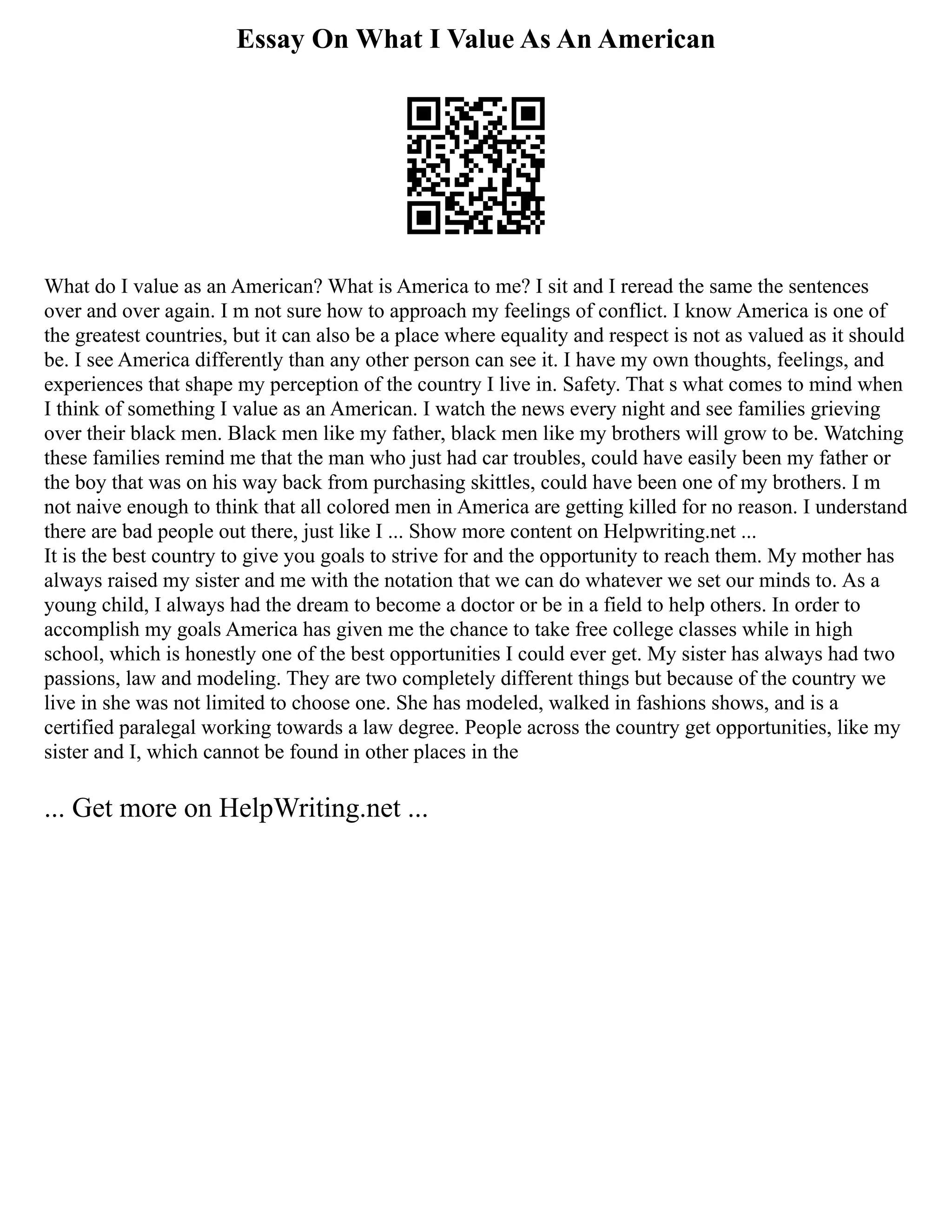 Essay On What I Value As An American
What do I value as an American? What is America to me? I sit and I reread the same the sentences
over and over again. I m not sure how to approach my feelings of conflict. I know America is one of
the greatest countries, but it can also be a place where equality and respect is not as valued as it should
be. I see America differently than any other person can see it. I have my own thoughts, feelings, and
experiences that shape my perception of the country I live in. Safety. That s what comes to mind when
I think of something I value as an American. I watch the news every night and see families grieving
over their black men. Black men like my father, black men like my brothers will grow to be. Watching
these families remind me that the man who just had car troubles, could have easily been my father or
the boy that was on his way back from purchasing skittles, could have been one of my brothers. I m
not naive enough to think that all colored men in America are getting killed for no reason. I understand
there are bad people out there, just like I ... Show more content on Helpwriting.net ...
It is the best country to give you goals to strive for and the opportunity to reach them. My mother has
always raised my sister and me with the notation that we can do whatever we set our minds to. As a
young child, I always had the dream to become a doctor or be in a field to help others. In order to
accomplish my goals America has given me the chance to take free college classes while in high
school, which is honestly one of the best opportunities I could ever get. My sister has always had two
passions, law and modeling. They are two completely different things but because of the country we
live in she was not limited to choose one. She has modeled, walked in fashions shows, and is a
certified paralegal working towards a law degree. People across the country get opportunities, like my
sister and I, which cannot be found in other places in the
... Get more on HelpWriting.net ...
 