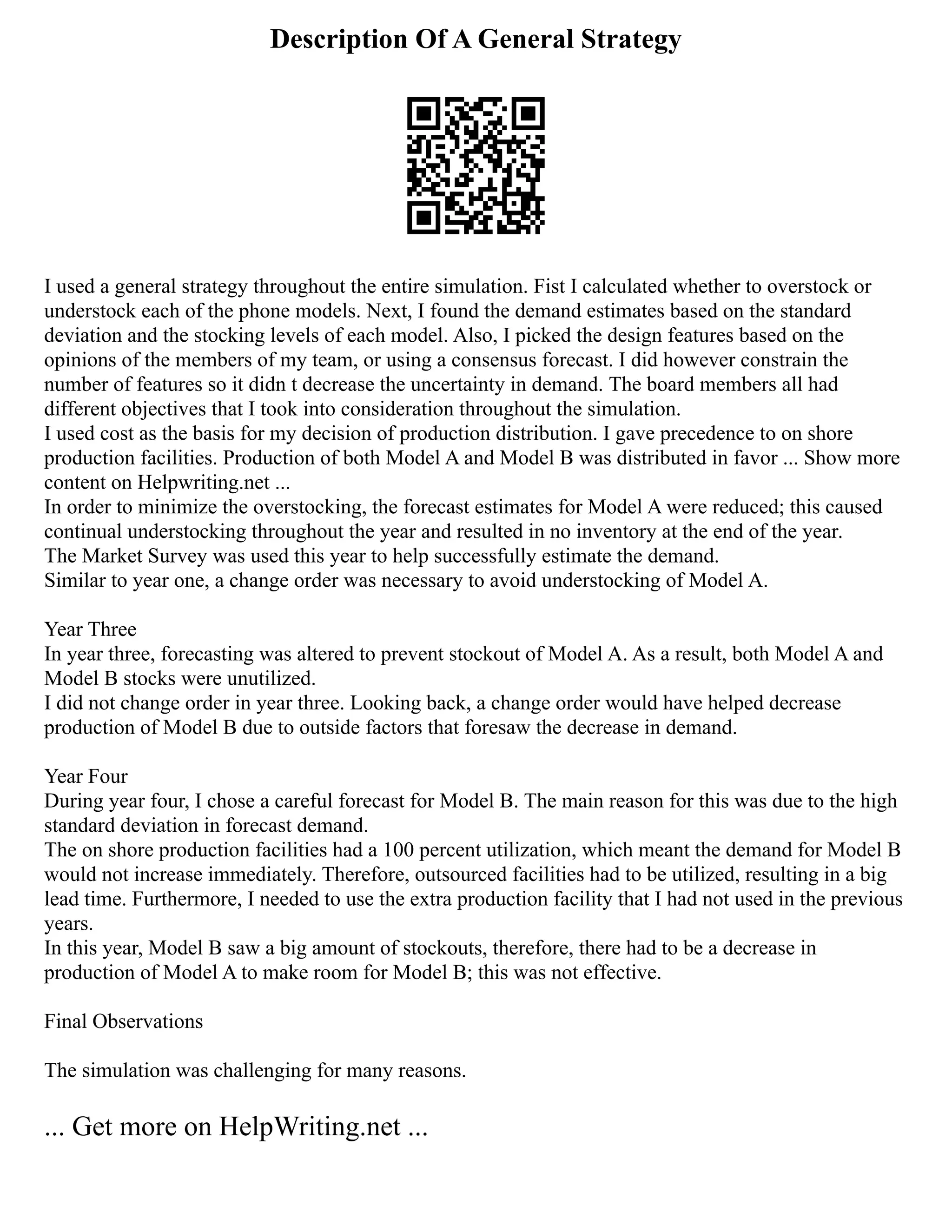 Description Of A General Strategy
I used a general strategy throughout the entire simulation. Fist I calculated whether to overstock or
understock each of the phone models. Next, I found the demand estimates based on the standard
deviation and the stocking levels of each model. Also, I picked the design features based on the
opinions of the members of my team, or using a consensus forecast. I did however constrain the
number of features so it didn t decrease the uncertainty in demand. The board members all had
different objectives that I took into consideration throughout the simulation.
I used cost as the basis for my decision of production distribution. I gave precedence to on shore
production facilities. Production of both Model A and Model B was distributed in favor ... Show more
content on Helpwriting.net ...
In order to minimize the overstocking, the forecast estimates for Model A were reduced; this caused
continual understocking throughout the year and resulted in no inventory at the end of the year.
The Market Survey was used this year to help successfully estimate the demand.
Similar to year one, a change order was necessary to avoid understocking of Model A.
Year Three
In year three, forecasting was altered to prevent stockout of Model A. As a result, both Model A and
Model B stocks were unutilized.
I did not change order in year three. Looking back, a change order would have helped decrease
production of Model B due to outside factors that foresaw the decrease in demand.
Year Four
During year four, I chose a careful forecast for Model B. The main reason for this was due to the high
standard deviation in forecast demand.
The on shore production facilities had a 100 percent utilization, which meant the demand for Model B
would not increase immediately. Therefore, outsourced facilities had to be utilized, resulting in a big
lead time. Furthermore, I needed to use the extra production facility that I had not used in the previous
years.
In this year, Model B saw a big amount of stockouts, therefore, there had to be a decrease in
production of Model A to make room for Model B; this was not effective.
Final Observations
The simulation was challenging for many reasons.
... Get more on HelpWriting.net ...
 