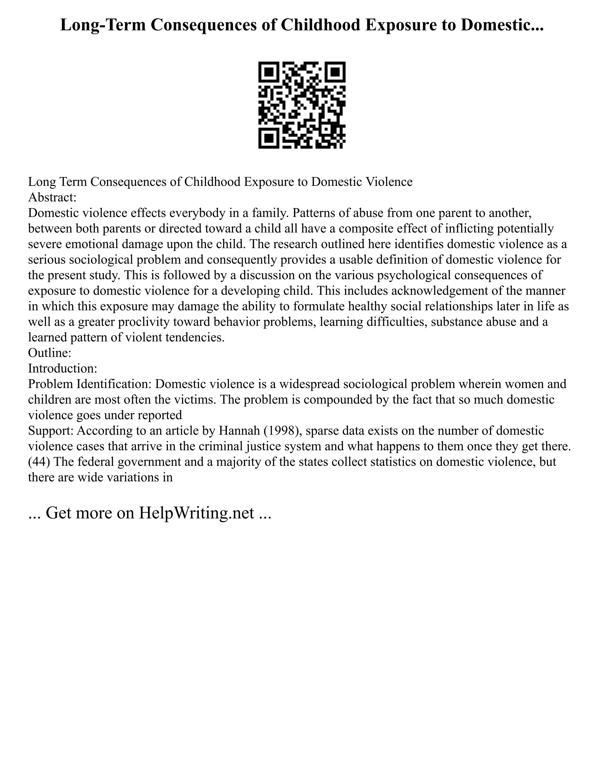 Long-Term Consequences of Childhood Exposure to Domestic...
Long Term Consequences of Childhood Exposure to Domestic Violence
Abstract:
Domestic violence effects everybody in a family. Patterns of abuse from one parent to another,
between both parents or directed toward a child all have a composite effect of inflicting potentially
severe emotional damage upon the child. The research outlined here identifies domestic violence as a
serious sociological problem and consequently provides a usable definition of domestic violence for
the present study. This is followed by a discussion on the various psychological consequences of
exposure to domestic violence for a developing child. This includes acknowledgement of the manner
in which this exposure may damage the ability to formulate healthy social relationships later in life as
well as a greater proclivity toward behavior problems, learning difficulties, substance abuse and a
learned pattern of violent tendencies.
Outline:
Introduction:
Problem Identification: Domestic violence is a widespread sociological problem wherein women and
children are most often the victims. The problem is compounded by the fact that so much domestic
violence goes under reported
Support: According to an article by Hannah (1998), sparse data exists on the number of domestic
violence cases that arrive in the criminal justice system and what happens to them once they get there.
(44) The federal government and a majority of the states collect statistics on domestic violence, but
there are wide variations in
... Get more on HelpWriting.net ...
 