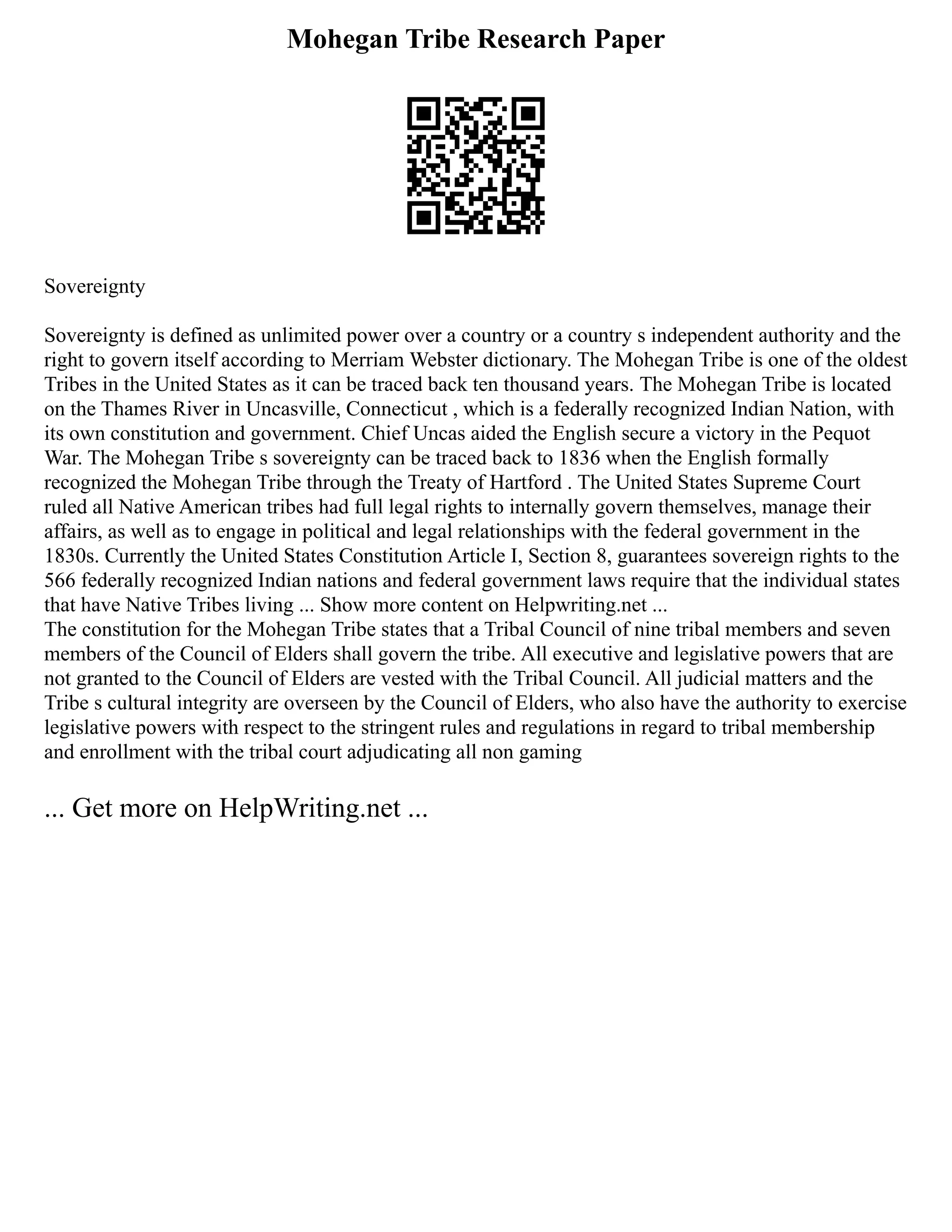 Mohegan Tribe Research Paper
Sovereignty
Sovereignty is defined as unlimited power over a country or a country s independent authority and the
right to govern itself according to Merriam Webster dictionary. The Mohegan Tribe is one of the oldest
Tribes in the United States as it can be traced back ten thousand years. The Mohegan Tribe is located
on the Thames River in Uncasville, Connecticut , which is a federally recognized Indian Nation, with
its own constitution and government. Chief Uncas aided the English secure a victory in the Pequot
War. The Mohegan Tribe s sovereignty can be traced back to 1836 when the English formally
recognized the Mohegan Tribe through the Treaty of Hartford . The United States Supreme Court
ruled all Native American tribes had full legal rights to internally govern themselves, manage their
affairs, as well as to engage in political and legal relationships with the federal government in the
1830s. Currently the United States Constitution Article I, Section 8, guarantees sovereign rights to the
566 federally recognized Indian nations and federal government laws require that the individual states
that have Native Tribes living ... Show more content on Helpwriting.net ...
The constitution for the Mohegan Tribe states that a Tribal Council of nine tribal members and seven
members of the Council of Elders shall govern the tribe. All executive and legislative powers that are
not granted to the Council of Elders are vested with the Tribal Council. All judicial matters and the
Tribe s cultural integrity are overseen by the Council of Elders, who also have the authority to exercise
legislative powers with respect to the stringent rules and regulations in regard to tribal membership
and enrollment with the tribal court adjudicating all non gaming
... Get more on HelpWriting.net ...
 