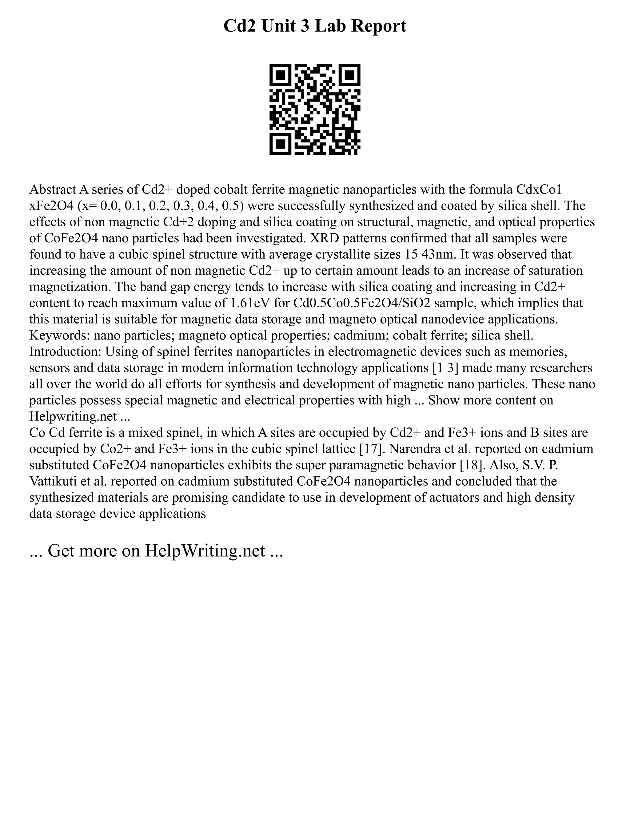 Cd2 Unit 3 Lab Report
Abstract A series of Cd2+ doped cobalt ferrite magnetic nanoparticles with the formula CdxCo1
xFe2O4 (x= 0.0, 0.1, 0.2, 0.3, 0.4, 0.5) were successfully synthesized and coated by silica shell. The
effects of non magnetic Cd+2 doping and silica coating on structural, magnetic, and optical properties
of CoFe2O4 nano particles had been investigated. XRD patterns confirmed that all samples were
found to have a cubic spinel structure with average crystallite sizes 15 43nm. It was observed that
increasing the amount of non magnetic Cd2+ up to certain amount leads to an increase of saturation
magnetization. The band gap energy tends to increase with silica coating and increasing in Cd2+
content to reach maximum value of 1.61eV for Cd0.5Co0.5Fe2O4/SiO2 sample, which implies that
this material is suitable for magnetic data storage and magneto optical nanodevice applications.
Keywords: nano particles; magneto optical properties; cadmium; cobalt ferrite; silica shell.
Introduction: Using of spinel ferrites nanoparticles in electromagnetic devices such as memories,
sensors and data storage in modern information technology applications [1 3] made many researchers
all over the world do all efforts for synthesis and development of magnetic nano particles. These nano
particles possess special magnetic and electrical properties with high ... Show more content on
Helpwriting.net ...
Co Cd ferrite is a mixed spinel, in which A sites are occupied by Cd2+ and Fe3+ ions and B sites are
occupied by Co2+ and Fe3+ ions in the cubic spinel lattice [17]. Narendra et al. reported on cadmium
substituted CoFe2O4 nanoparticles exhibits the super paramagnetic behavior [18]. Also, S.V. P.
Vattikuti et al. reported on cadmium substituted CoFe2O4 nanoparticles and concluded that the
synthesized materials are promising candidate to use in development of actuators and high density
data storage device applications
... Get more on HelpWriting.net ...
 