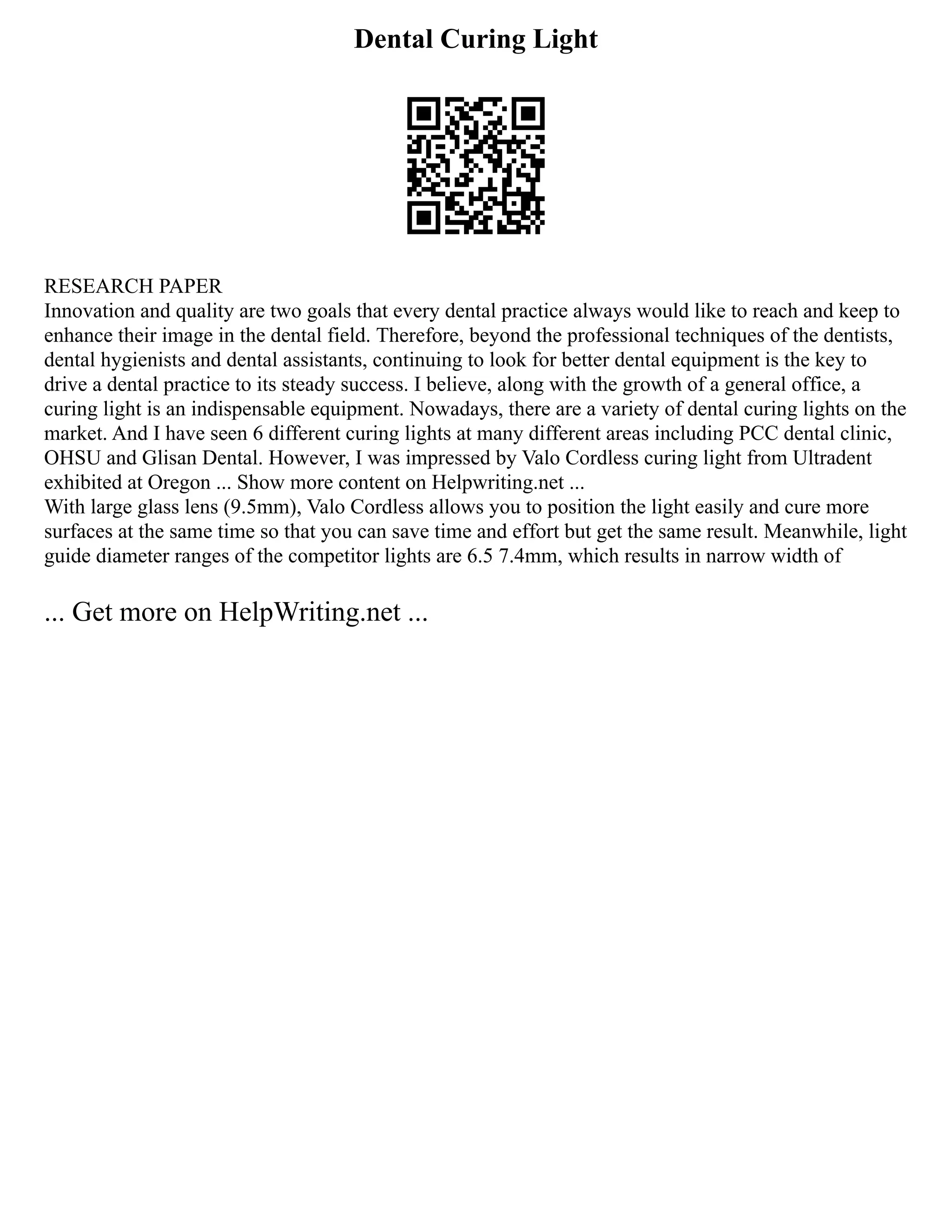Dental Curing Light
RESEARCH PAPER
Innovation and quality are two goals that every dental practice always would like to reach and keep to
enhance their image in the dental field. Therefore, beyond the professional techniques of the dentists,
dental hygienists and dental assistants, continuing to look for better dental equipment is the key to
drive a dental practice to its steady success. I believe, along with the growth of a general office, a
curing light is an indispensable equipment. Nowadays, there are a variety of dental curing lights on the
market. And I have seen 6 different curing lights at many different areas including PCC dental clinic,
OHSU and Glisan Dental. However, I was impressed by Valo Cordless curing light from Ultradent
exhibited at Oregon ... Show more content on Helpwriting.net ...
With large glass lens (9.5mm), Valo Cordless allows you to position the light easily and cure more
surfaces at the same time so that you can save time and effort but get the same result. Meanwhile, light
guide diameter ranges of the competitor lights are 6.5 7.4mm, which results in narrow width of
... Get more on HelpWriting.net ...
 