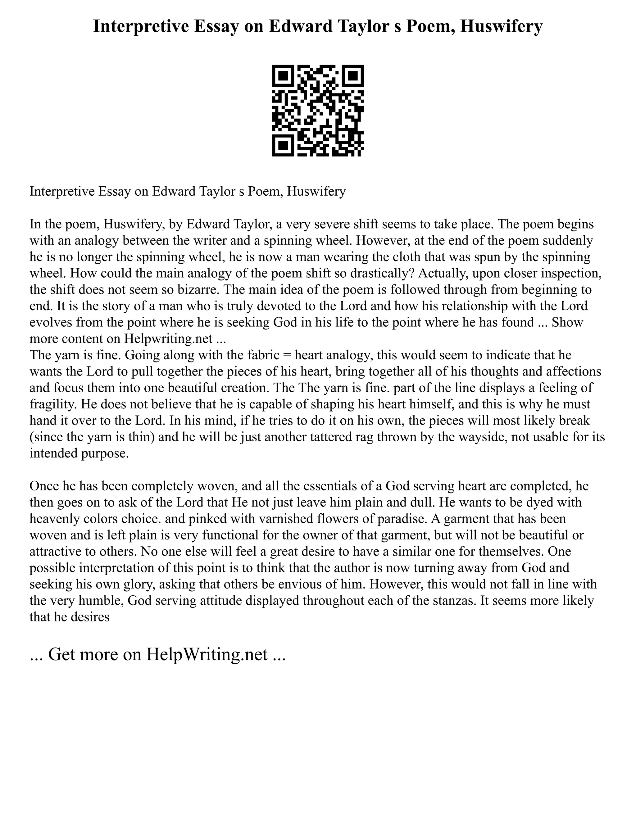 Interpretive Essay on Edward Taylor s Poem, Huswifery
Interpretive Essay on Edward Taylor s Poem, Huswifery
In the poem, Huswifery, by Edward Taylor, a very severe shift seems to take place. The poem begins
with an analogy between the writer and a spinning wheel. However, at the end of the poem suddenly
he is no longer the spinning wheel, he is now a man wearing the cloth that was spun by the spinning
wheel. How could the main analogy of the poem shift so drastically? Actually, upon closer inspection,
the shift does not seem so bizarre. The main idea of the poem is followed through from beginning to
end. It is the story of a man who is truly devoted to the Lord and how his relationship with the Lord
evolves from the point where he is seeking God in his life to the point where he has found ... Show
more content on Helpwriting.net ...
The yarn is fine. Going along with the fabric = heart analogy, this would seem to indicate that he
wants the Lord to pull together the pieces of his heart, bring together all of his thoughts and affections
and focus them into one beautiful creation. The The yarn is fine. part of the line displays a feeling of
fragility. He does not believe that he is capable of shaping his heart himself, and this is why he must
hand it over to the Lord. In his mind, if he tries to do it on his own, the pieces will most likely break
(since the yarn is thin) and he will be just another tattered rag thrown by the wayside, not usable for its
intended purpose.
Once he has been completely woven, and all the essentials of a God serving heart are completed, he
then goes on to ask of the Lord that He not just leave him plain and dull. He wants to be dyed with
heavenly colors choice. and pinked with varnished flowers of paradise. A garment that has been
woven and is left plain is very functional for the owner of that garment, but will not be beautiful or
attractive to others. No one else will feel a great desire to have a similar one for themselves. One
possible interpretation of this point is to think that the author is now turning away from God and
seeking his own glory, asking that others be envious of him. However, this would not fall in line with
the very humble, God serving attitude displayed throughout each of the stanzas. It seems more likely
that he desires
... Get more on HelpWriting.net ...
 