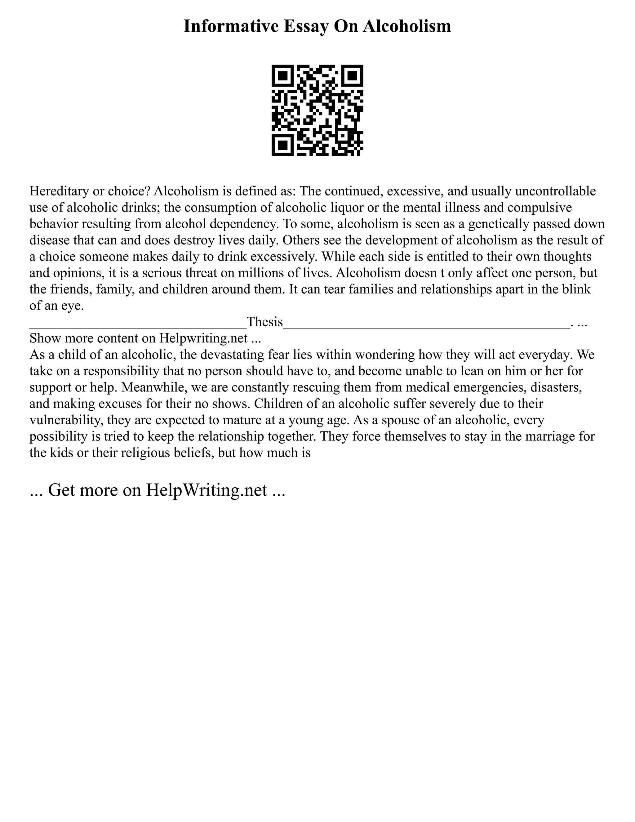 Informative Essay On Alcoholism
Hereditary or choice? Alcoholism is defined as: The continued, excessive, and usually uncontrollable
use of alcoholic drinks; the consumption of alcoholic liquor or the mental illness and compulsive
behavior resulting from alcohol dependency. To some, alcoholism is seen as a genetically passed down
disease that can and does destroy lives daily. Others see the development of alcoholism as the result of
a choice someone makes daily to drink excessively. While each side is entitled to their own thoughts
and opinions, it is a serious threat on millions of lives. Alcoholism doesn t only affect one person, but
the friends, family, and children around them. It can tear families and relationships apart in the blink
of an eye.
_______________________________Thesis_________________________________________. ...
Show more content on Helpwriting.net ...
As a child of an alcoholic, the devastating fear lies within wondering how they will act everyday. We
take on a responsibility that no person should have to, and become unable to lean on him or her for
support or help. Meanwhile, we are constantly rescuing them from medical emergencies, disasters,
and making excuses for their no shows. Children of an alcoholic suffer severely due to their
vulnerability, they are expected to mature at a young age. As a spouse of an alcoholic, every
possibility is tried to keep the relationship together. They force themselves to stay in the marriage for
the kids or their religious beliefs, but how much is
... Get more on HelpWriting.net ...
 