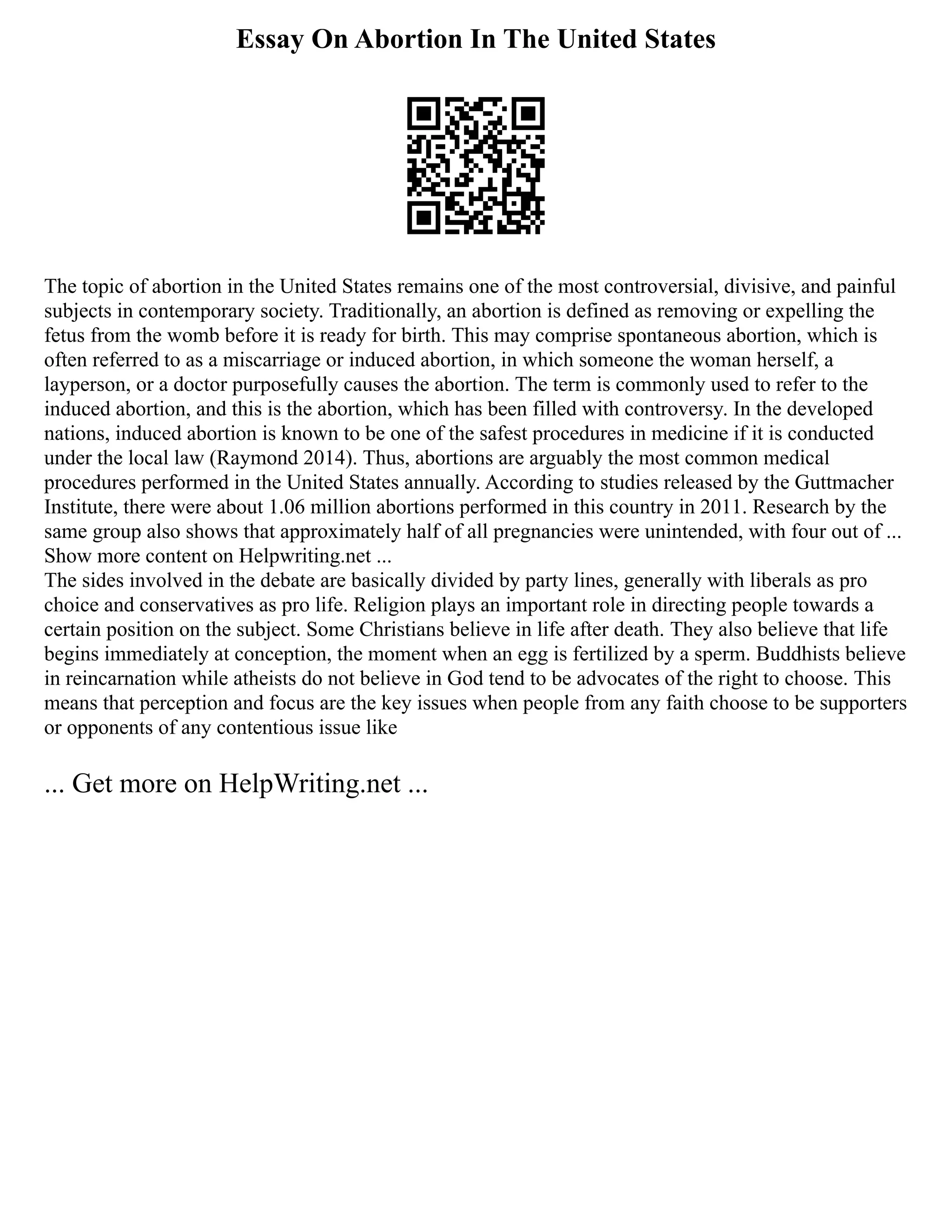 Essay On Abortion In The United States
The topic of abortion in the United States remains one of the most controversial, divisive, and painful
subjects in contemporary society. Traditionally, an abortion is defined as removing or expelling the
fetus from the womb before it is ready for birth. This may comprise spontaneous abortion, which is
often referred to as a miscarriage or induced abortion, in which someone the woman herself, a
layperson, or a doctor purposefully causes the abortion. The term is commonly used to refer to the
induced abortion, and this is the abortion, which has been filled with controversy. In the developed
nations, induced abortion is known to be one of the safest procedures in medicine if it is conducted
under the local law (Raymond 2014). Thus, abortions are arguably the most common medical
procedures performed in the United States annually. According to studies released by the Guttmacher
Institute, there were about 1.06 million abortions performed in this country in 2011. Research by the
same group also shows that approximately half of all pregnancies were unintended, with four out of ...
Show more content on Helpwriting.net ...
The sides involved in the debate are basically divided by party lines, generally with liberals as pro
choice and conservatives as pro life. Religion plays an important role in directing people towards a
certain position on the subject. Some Christians believe in life after death. They also believe that life
begins immediately at conception, the moment when an egg is fertilized by a sperm. Buddhists believe
in reincarnation while atheists do not believe in God tend to be advocates of the right to choose. This
means that perception and focus are the key issues when people from any faith choose to be supporters
or opponents of any contentious issue like
... Get more on HelpWriting.net ...
 
