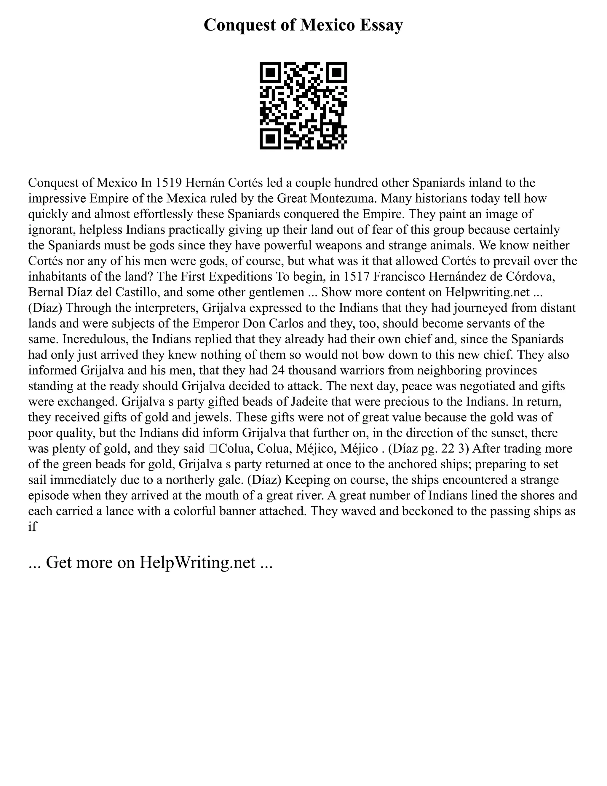 Conquest of Mexico Essay
Conquest of Mexico In 1519 Hernán Cortés led a couple hundred other Spaniards inland to the
impressive Empire of the Mexica ruled by the Great Montezuma. Many historians today tell how
quickly and almost effortlessly these Spaniards conquered the Empire. They paint an image of
ignorant, helpless Indians practically giving up their land out of fear of this group because certainly
the Spaniards must be gods since they have powerful weapons and strange animals. We know neither
Cortés nor any of his men were gods, of course, but what was it that allowed Cortés to prevail over the
inhabitants of the land? The First Expeditions To begin, in 1517 Francisco Hernández de Córdova,
Bernal Díaz del Castillo, and some other gentlemen ... Show more content on Helpwriting.net ...
(Díaz) Through the interpreters, Grijalva expressed to the Indians that they had journeyed from distant
lands and were subjects of the Emperor Don Carlos and they, too, should become servants of the
same. Incredulous, the Indians replied that they already had their own chief and, since the Spaniards
had only just arrived they knew nothing of them so would not bow down to this new chief. They also
informed Grijalva and his men, that they had 24 thousand warriors from neighboring provinces
standing at the ready should Grijalva decided to attack. The next day, peace was negotiated and gifts
were exchanged. Grijalva s party gifted beads of Jadeite that were precious to the Indians. In return,
they received gifts of gold and jewels. These gifts were not of great value because the gold was of
poor quality, but the Indians did inform Grijalva that further on, in the direction of the sunset, there
was plenty of gold, and they said ‘Colua, Colua, Méjico, Méjico . (Díaz pg. 22 3) After trading more
of the green beads for gold, Grijalva s party returned at once to the anchored ships; preparing to set
sail immediately due to a northerly gale. (Díaz) Keeping on course, the ships encountered a strange
episode when they arrived at the mouth of a great river. A great number of Indians lined the shores and
each carried a lance with a colorful banner attached. They waved and beckoned to the passing ships as
if
... Get more on HelpWriting.net ...
 