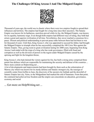 The Challenges Of King Arceus I And The Midgard Empire
Thousand of years ago, the world was in chaotic where there were two empires fought to spread their
influences and territory. The empires had fought for a long time since their ancestors. The Satanic
Empire was known for its barbarous, merciless prevail while its foe, the Midgard Empire, was known
for its equality, harmonic reign. Even though both empires had different ways of ruling, they both had
arisen a great and superior civilization of all time. Nevertheless, they never reached a consensus for a
peace. Dissent and political understanding to prevent peace talks between them had led them to war
for thousand of years. Until then, King Arceus I, who was appointed to succeed his father, had brought
the Midgard Empire to triumph when he has successfully completed the 100 Crisis War against the
Satanic Empire. Thus, giving room to great civilization lasting for 2000 years, beginning from King
Arceus I and ended with the reign of a king who has weak governance, filled with fraud and
corruption as well as the division of powers in the region under Midgard Empire caused by the
uprising and fight for the kingdom throne.
King Arceus I, who had claimed the victory against his foe, has built a strong army comprised three
potent line defence which are responsible for maintaining the security and defense of the countries ...
Show more content on Helpwriting.net ...
A lot of developments and improvements had been brought by them such as the colonization of
Morroc city which was known for its sturdy defense and Satanic strongest city, the reassign of
scientific center from Geffen to Juno, the discovery of the ancient city Gallade and the downfall of
Satanic Empire last city, Veins, to the Midgardians had marked the end of Satanians. From that point,
the continent had achieved true freedom and the empire can concentrate on education, governance,
economy and social
... Get more on HelpWriting.net ...
 