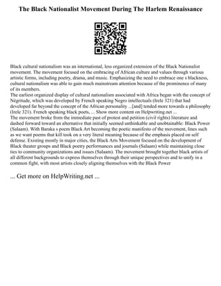 The Black Nationalist Movement During The Harlem Renaissance
Black cultural nationalism was an international, less organized extension of the Black Nationalist
movement. The movement focused on the embracing of African culture and values through various
artistic forms, including poetry, drama, and music. Emphasizing the need to embrace one s blackness,
cultural nationalism was able to gain much mainstream attention because of the prominence of many
of its members.
The earliest organized display of cultural nationalism associated with Africa began with the concept of
Négritude, which was developed by French speaking Negro intellectuals (Irele 321) that had
developed far beyond the concept of the African personality ...[and] tended more towards a philosophy
(Irele 321). French speaking black poets, ... Show more content on Helpwriting.net ...
The movement broke from the immediate past of protest and petition (civil rights) literature and
dashed forward toward an alternative that initially seemed unthinkable and unobtainable: Black Power
(Salaam). With Baraka s poem Black Art becoming the poetic manifesto of the movement, lines such
as we want poems that kill took on a very literal meaning because of the emphasis placed on self
defense. Existing mostly in major cities, the Black Arts Movement focused on the development of
Black theater groups and Black poetry performances and journals (Salaam) while maintaining close
ties to community organizations and issues (Salaam). The movement brought together black artists of
all different backgrounds to express themselves through their unique perspectives and to unify in a
common fight, with most artists closely aligning themselves with the Black Power
... Get more on HelpWriting.net ...
 