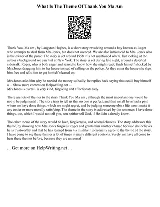 What Is The Theme Of Thank You Ma Am
Thank You, Ma am , by Langston Hughes, is a short story revolving around a boy known as Roger
who attempts to steal from Mrs.Jones, but does not succeed. We are also introduced to Mrs. Jones who
is the owner of the purse. The story is set around 1958 it is not mentioned where, but looking at the
author s background we can hint at New York. The story is set during late night, around a deserted
sidewalk. Roger, who is both eager and scared to know how she might react, finds himself shocked by
Mrs.Jones dragging him to her house instead of calling on the police. As they enter the house she slips
him free and tells him to get himself cleaned up.
Mrs.Jones asks him why he needed the money so badly; he replies back saying that could buy himself
a ... Show more content on Helpwriting.net ...
Mrs.Jones is overall, a very kind, forgiving and affectionate lady.
There are lots of themes to the story Thank You Ma am , although the most important one would be
not to be judgmental . The story tries to tell us that no one is perfect, and that we all have had a past
where we have done things, which we might regret, and by judging someone else s life won t make it
any easier or more morally satisfying. The theme in the story is addressed by the sentence: I have done
things, too, which I would not tell you, son neither tell God, if He didn t already know.
The other theme of the story would be love, forgiveness, and second chances. The story addresses this
theme, by showing how Mrs.Jones forgives Roger and grants him another chance because she believes
he is trustworthy and that he has learned from his mistake. I personally agree to the theme of the story.
I have come to see these themes a lot of times in many different contexts. Surely we have all come to
hear these themes before, because they are universal
... Get more on HelpWriting.net ...
 