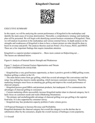 Kingsford Charcoal
EXECUTIVE SUMMARY
In this report, we will be analyzing the current performance of Kingsford in the marketplace and
identify the main cause of revenue deterioration. Thereafter, a comprehensive strategy and marketing
plan will be presented. We will begin with identifying current business orientation of Kingsford. Then,
we will analyze its position in the marketplace and various external forces. In depth analysis on the
strengths and weaknesses of Kingsford is done to have a clearer picture on what should be done to
boost its revenue and profit. The analysis theories used are Porter s Five Forces, PEST, and SWOT.
There are a few important findings that require immediate attention.
Kingsford is a superior product compared to ... Show more content on Helpwriting.net ...
The factors are tabulated below.
Figure 6: Analysis of Internal factors Strength and Weaknesses
Figure 7: Analysis of External Factors Opportunities and Threats
2.5 KEY FINDINGS ON ANALYSIS
 Kingsford has a very good business opportunity, as there is positive growth in BBQ grilling events.
Outdoor grilling a culture in the US.
 The main threat comes from gas grilling, which has several advantages like convenience and fast
setup. Gas grilling has massive media spending, which increases customers awareness. Therefore,
marketing strategies must focus on attacking gas grilling and improve the overall performance of
charcoal category.
 Kingsford possess good MBAs and premium products, but inadequate A P to communicate the
advantages of charcoal grilling to consumers.
 Current marketing efforts successfully increase Kingsford market share in charcoal category, but it
lacks focus on customers needs and wants (Marketing Orientation).
 The primary and unchallengeable advantage of charcoal grilling over gas grilling is the superior
food taste. It is also supported by consumer survey.
 Kingsford may face production capacity problem if sales volume grows.
3.0 Proposed Strategies to Increase Revenue and Profitability
Kingsford dominates the charcoal category but overall the category is on the decline due to
substitution effect by the consumers, despite the overall increase of barbeque events popularity.
3.1 Overall
 