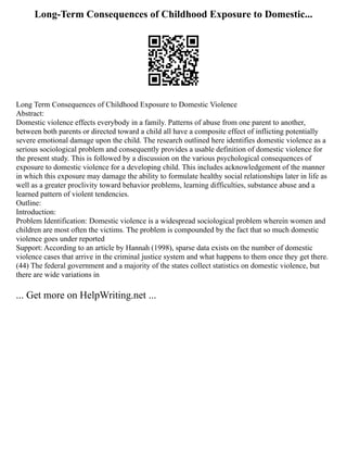 Long-Term Consequences of Childhood Exposure to Domestic...
Long Term Consequences of Childhood Exposure to Domestic Violence
Abstract:
Domestic violence effects everybody in a family. Patterns of abuse from one parent to another,
between both parents or directed toward a child all have a composite effect of inflicting potentially
severe emotional damage upon the child. The research outlined here identifies domestic violence as a
serious sociological problem and consequently provides a usable definition of domestic violence for
the present study. This is followed by a discussion on the various psychological consequences of
exposure to domestic violence for a developing child. This includes acknowledgement of the manner
in which this exposure may damage the ability to formulate healthy social relationships later in life as
well as a greater proclivity toward behavior problems, learning difficulties, substance abuse and a
learned pattern of violent tendencies.
Outline:
Introduction:
Problem Identification: Domestic violence is a widespread sociological problem wherein women and
children are most often the victims. The problem is compounded by the fact that so much domestic
violence goes under reported
Support: According to an article by Hannah (1998), sparse data exists on the number of domestic
violence cases that arrive in the criminal justice system and what happens to them once they get there.
(44) The federal government and a majority of the states collect statistics on domestic violence, but
there are wide variations in
... Get more on HelpWriting.net ...
 