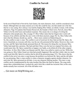 Conflict In Norvelt
In the novel Dead End in Norvelt by Jack Gantos, the main character, Jack, could be considered a best
friend. Although there are many reasons as to why this could be true, one that stands out is the fact
that he is very caring. He is always very kind by helping Miss Volker, an elderly woman, with writing
obituaries. Page 36 explains that Eleanor Roosevelt, the founder of their town, Norvelt, chose Miss
Volker to be the chief nurse and medical examiner. This means she is in charge of writing the
obituaries when people pass. But, on page 27, Miss Volker states that her fingers don t work well
because of my arthritis and that she can t write with them anymore, (page 28). So, Miss Volker tells
Jack what the obituary should say, and he ... Show more content on Helpwriting.net ...
So, this conflict is man vs man. The conflict is sort of resolved, for they find out that Mr. Spizz, the
town s busybody as everyone calls him, was the one who poisoned all the ladies. However, they were
too late, and Mr. Spizz had already poisoned them all. The reason for doing this was because Miss
Volker had made him a promise. She had said that if they were the last two original Norvelters, she
would marry him. Mr. Spizz wanted this to happen very badly, so he killed all of the other original
Norvelters. At first, Miss Volker was blamed, and Mr. Spizz was called to watch over her. While this
was going on, Miss Volker found out what had actually happened. She said that it didn t take too much
work to get him [Mr. Spizz] to confess that he did all the poisoning (page 331). This shows that the
conflict in the novel was man vs man because the problem was between Mr. Spizz and the old ladies
he was poisoning. Man vs man conflict is when a character struggles against another character. So,
each time Mr. Spizz poisoned an old lady, it was one character battling another. This man vs man
conflict can be complemented by the song Another One Bites the Dust by Queen. The song really
means that a relationship hasn t worked out, and it feels like a death has occurred. But, in this case,
deaths actually have occurred. All of the old ladies were
... Get more on HelpWriting.net ...
 