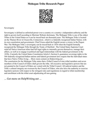 Mohegan Tribe Research Paper
Sovereignty
Sovereignty is defined as unlimited power over a country or a country s independent authority and the
right to govern itself according to Merriam Webster dictionary. The Mohegan Tribe is one of the oldest
Tribes in the United States as it can be traced back ten thousand years. The Mohegan Tribe is located
on the Thames River in Uncasville, Connecticut , which is a federally recognized Indian Nation, with
its own constitution and government. Chief Uncas aided the English secure a victory in the Pequot
War. The Mohegan Tribe s sovereignty can be traced back to 1836 when the English formally
recognized the Mohegan Tribe through the Treaty of Hartford . The United States Supreme Court
ruled all Native American tribes had full legal rights to internally govern themselves, manage their
affairs, as well as to engage in political and legal relationships with the federal government in the
1830s. Currently the United States Constitution Article I, Section 8, guarantees sovereign rights to the
566 federally recognized Indian nations and federal government laws require that the individual states
that have Native Tribes living ... Show more content on Helpwriting.net ...
The constitution for the Mohegan Tribe states that a Tribal Council of nine tribal members and seven
members of the Council of Elders shall govern the tribe. All executive and legislative powers that are
not granted to the Council of Elders are vested with the Tribal Council. All judicial matters and the
Tribe s cultural integrity are overseen by the Council of Elders, who also have the authority to exercise
legislative powers with respect to the stringent rules and regulations in regard to tribal membership
and enrollment with the tribal court adjudicating all non gaming
... Get more on HelpWriting.net ...
 