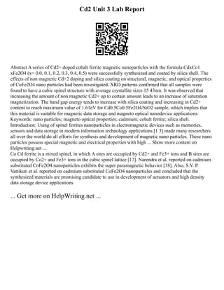 Cd2 Unit 3 Lab Report
Abstract A series of Cd2+ doped cobalt ferrite magnetic nanoparticles with the formula CdxCo1
xFe2O4 (x= 0.0, 0.1, 0.2, 0.3, 0.4, 0.5) were successfully synthesized and coated by silica shell. The
effects of non magnetic Cd+2 doping and silica coating on structural, magnetic, and optical properties
of CoFe2O4 nano particles had been investigated. XRD patterns confirmed that all samples were
found to have a cubic spinel structure with average crystallite sizes 15 43nm. It was observed that
increasing the amount of non magnetic Cd2+ up to certain amount leads to an increase of saturation
magnetization. The band gap energy tends to increase with silica coating and increasing in Cd2+
content to reach maximum value of 1.61eV for Cd0.5Co0.5Fe2O4/SiO2 sample, which implies that
this material is suitable for magnetic data storage and magneto optical nanodevice applications.
Keywords: nano particles; magneto optical properties; cadmium; cobalt ferrite; silica shell.
Introduction: Using of spinel ferrites nanoparticles in electromagnetic devices such as memories,
sensors and data storage in modern information technology applications [1 3] made many researchers
all over the world do all efforts for synthesis and development of magnetic nano particles. These nano
particles possess special magnetic and electrical properties with high ... Show more content on
Helpwriting.net ...
Co Cd ferrite is a mixed spinel, in which A sites are occupied by Cd2+ and Fe3+ ions and B sites are
occupied by Co2+ and Fe3+ ions in the cubic spinel lattice [17]. Narendra et al. reported on cadmium
substituted CoFe2O4 nanoparticles exhibits the super paramagnetic behavior [18]. Also, S.V. P.
Vattikuti et al. reported on cadmium substituted CoFe2O4 nanoparticles and concluded that the
synthesized materials are promising candidate to use in development of actuators and high density
data storage device applications
... Get more on HelpWriting.net ...
 