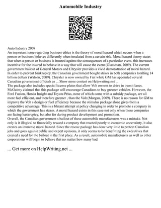 Automobile Industry
Auto Industry 2009
An important issue regarding business ethics is the theory of moral hazard which occurs when a
person or business behaves differently when insulated from a certain risk. Moral hazard theory states
that when a person or business is insured against the consequences of a particular event, this increases
incentive for the insured to behave in a way that will cause the event (Glassman, 2009). The current
government bailout of General Motors and Chrysler provides a vivid demonstration of moral hazard.
In order to prevent bankruptcy, the Canadian government bought stakes in both companies totalling 14
billion dollars (Watson, 2009). Chrysler is now owned by Fiat while GM has appointed several
Canadian government officials as ... Show more content on Helpwriting.net ...
The package also includes special license plates that allow Volt owners to drive in transit lanes.
McGuinty claimed that this package will encourage Canadians to buy greener vehicles. However, the
Ford Fusion, Honda Insight and Toyota Prius, none of which come with a subsidy package, are all
more fuel efficient, and therefore greener , than the Volt (Morgan, 2009). There is no reason for GM to
improve the Volt s design or fuel efficiency because the stimulus package alone gives them a
competitive advantage. This is a blatant attempt at policy changing in order to promote a company in
which the government has stakes. A moral hazard exists in this case not only when these companies
are facing bankruptcy, but also for during product development and promotion.
Overall, the Canadian government s bailout of these automobile manufacturers was a mistake. Not
only is it illogical to financially reward a company that reacted poorly to economic uncertainty, it also
creates an immense moral hazard. Since the rescue package has done very little to protect Canadian
jobs and goes against public and expert opinions, it only seems to be benefitting the executives that
created a need for the bailout in the first place. As a result, automobile manufacturers as well as other
corporations will begin to believe that no matter how many bad
... Get more on HelpWriting.net ...
 