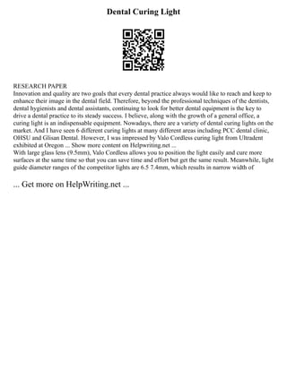 Dental Curing Light
RESEARCH PAPER
Innovation and quality are two goals that every dental practice always would like to reach and keep to
enhance their image in the dental field. Therefore, beyond the professional techniques of the dentists,
dental hygienists and dental assistants, continuing to look for better dental equipment is the key to
drive a dental practice to its steady success. I believe, along with the growth of a general office, a
curing light is an indispensable equipment. Nowadays, there are a variety of dental curing lights on the
market. And I have seen 6 different curing lights at many different areas including PCC dental clinic,
OHSU and Glisan Dental. However, I was impressed by Valo Cordless curing light from Ultradent
exhibited at Oregon ... Show more content on Helpwriting.net ...
With large glass lens (9.5mm), Valo Cordless allows you to position the light easily and cure more
surfaces at the same time so that you can save time and effort but get the same result. Meanwhile, light
guide diameter ranges of the competitor lights are 6.5 7.4mm, which results in narrow width of
... Get more on HelpWriting.net ...
 