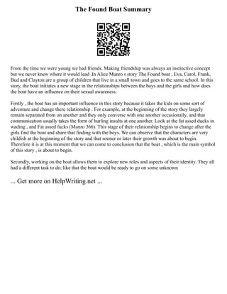 The Found Boat Summary
From the time we were young we had friends. Making friendship was always an instinctive concept
but we never knew where it would lead .In Alice Munro s story The Found boat , Eva, Carol, Frank,
Bud and Clayton are a group of children that live in a small town and goes to the same school. In this
story, the boat initiates a new stage in the relationships between the boys and the girls and how does
the boat have an influence on their sexual awareness.
Firstly , the boat has an important influence in this story because it takes the kids on some sort of
adventure and change there relationship . For example, at the beginning of the story they largely
remain separated from on another and they only converse with one another occasionally, and that
communication usually takes the form of hurling insults at one another. Look at the fat assed ducks in
wading , and Fat assed fucks (Munro 366). This stage of their relationship begins to change after the
girls find the boat and share that finding with the boys. We can observe that the characters are very
childish at the beginning of the story and that sooner or later their growth was about to begin.
Therefore it is at this moment that we can come to conclusion that the boat , which is the main symbol
of this story , is about to begin.
Secondly, working on the boat allows them to explore new roles and aspects of their identity. They all
had a different task to do; like that the boat would be ready to go on some unknown
... Get more on HelpWriting.net ...
 