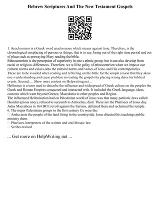 Hebrew Scriptures And The New Testament Gospels
1. Anachronism is a Greek word anachronous which means against time. Therefore, is the
chronological misplacing of persons or things, that is to say; being out of the right time period and out
of place such as portraying Mary reading the bible.
Ethnocentrism is the perception of superiority in one s ethnic group, but it can also develop from
racial or religious differences. Therefore, we will be guilty of ethnocentrism when we impose our
cultural norms and values onto the cultural norms and values of Jesus and His contemporaries.
These are to be avoided when reading and reflecting on the bible for the simple reason that they skew
one s understanding and cause problem in reading the gospels by placing wrong dates for biblical
events. Second, ... Show more content on Helpwriting.net ...
Hellenism is a term used to describe the influence and widespread of Greek culture on the peoples the
Greek and Roman Empires conquered and interacted with. It included the Greek language, ideas,
customs which went beyond Greece, Macedonia to other peoples and Region.
The influenced Hellenization had on Palestinian world of Jesus was that many patriotic Jews called
Hasidim (pious ones), refused to succumb to Antiochus, died. These are the Pharisees of Jesus day.
Judas Maccabeus in 164 BCE revolt against the Syrians, defeated them and reclaimed the temple.
6. The major Palestinian groups in the first century Ce were the:
 Amha aretz the people of the land living in the countryside. Jesus directed his teachings public
ministry them.
 Pharisees interpreters of the written and oral Mosaic law.
 Scribes trained
... Get more on HelpWriting.net ...
 