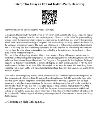 Interpretive Essay on Edward Taylor s Poem, Huswifery
Interpretive Essay on Edward Taylor s Poem, Huswifery
In the poem, Huswifery, by Edward Taylor, a very severe shift seems to take place. The poem begins
with an analogy between the writer and a spinning wheel. However, at the end of the poem suddenly
he is no longer the spinning wheel, he is now a man wearing the cloth that was spun by the spinning
wheel. How could the main analogy of the poem shift so drastically? Actually, upon closer inspection,
the shift does not seem so bizarre. The main idea of the poem is followed through from beginning to
end. It is the story of a man who is truly devoted to the Lord and how his relationship with the Lord
evolves from the point where he is seeking God in his life to the point where he has found ... Show
more content on Helpwriting.net ...
The yarn is fine. Going along with the fabric = heart analogy, this would seem to indicate that he
wants the Lord to pull together the pieces of his heart, bring together all of his thoughts and affections
and focus them into one beautiful creation. The The yarn is fine. part of the line displays a feeling of
fragility. He does not believe that he is capable of shaping his heart himself, and this is why he must
hand it over to the Lord. In his mind, if he tries to do it on his own, the pieces will most likely break
(since the yarn is thin) and he will be just another tattered rag thrown by the wayside, not usable for its
intended purpose.
Once he has been completely woven, and all the essentials of a God serving heart are completed, he
then goes on to ask of the Lord that He not just leave him plain and dull. He wants to be dyed with
heavenly colors choice. and pinked with varnished flowers of paradise. A garment that has been
woven and is left plain is very functional for the owner of that garment, but will not be beautiful or
attractive to others. No one else will feel a great desire to have a similar one for themselves. One
possible interpretation of this point is to think that the author is now turning away from God and
seeking his own glory, asking that others be envious of him. However, this would not fall in line with
the very humble, God serving attitude displayed throughout each of the stanzas. It seems more likely
that he desires
... Get more on HelpWriting.net ...
 