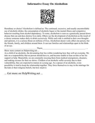 Informative Essay On Alcoholism
Hereditary or choice? Alcoholism is defined as: The continued, excessive, and usually uncontrollable
use of alcoholic drinks; the consumption of alcoholic liquor or the mental illness and compulsive
behavior resulting from alcohol dependency. To some, alcoholism is seen as a genetically passed down
disease that can and does destroy lives daily. Others see the development of alcoholism as the result of
a choice someone makes daily to drink excessively. While each side is entitled to their own thoughts
and opinions, it is a serious threat on millions of lives. Alcoholism doesn t only affect one person, but
the friends, family, and children around them. It can tear families and relationships apart in the blink
of an eye.
_______________________________Thesis_________________________________________. ...
Show more content on Helpwriting.net ...
As a child of an alcoholic, the devastating fear lies within wondering how they will act everyday. We
take on a responsibility that no person should have to, and become unable to lean on him or her for
support or help. Meanwhile, we are constantly rescuing them from medical emergencies, disasters,
and making excuses for their no shows. Children of an alcoholic suffer severely due to their
vulnerability, they are expected to mature at a young age. As a spouse of an alcoholic, every
possibility is tried to keep the relationship together. They force themselves to stay in the marriage for
the kids or their religious beliefs, but how much is
... Get more on HelpWriting.net ...
 