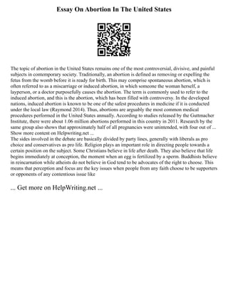 Essay On Abortion In The United States
The topic of abortion in the United States remains one of the most controversial, divisive, and painful
subjects in contemporary society. Traditionally, an abortion is defined as removing or expelling the
fetus from the womb before it is ready for birth. This may comprise spontaneous abortion, which is
often referred to as a miscarriage or induced abortion, in which someone the woman herself, a
layperson, or a doctor purposefully causes the abortion. The term is commonly used to refer to the
induced abortion, and this is the abortion, which has been filled with controversy. In the developed
nations, induced abortion is known to be one of the safest procedures in medicine if it is conducted
under the local law (Raymond 2014). Thus, abortions are arguably the most common medical
procedures performed in the United States annually. According to studies released by the Guttmacher
Institute, there were about 1.06 million abortions performed in this country in 2011. Research by the
same group also shows that approximately half of all pregnancies were unintended, with four out of ...
Show more content on Helpwriting.net ...
The sides involved in the debate are basically divided by party lines, generally with liberals as pro
choice and conservatives as pro life. Religion plays an important role in directing people towards a
certain position on the subject. Some Christians believe in life after death. They also believe that life
begins immediately at conception, the moment when an egg is fertilized by a sperm. Buddhists believe
in reincarnation while atheists do not believe in God tend to be advocates of the right to choose. This
means that perception and focus are the key issues when people from any faith choose to be supporters
or opponents of any contentious issue like
... Get more on HelpWriting.net ...
 