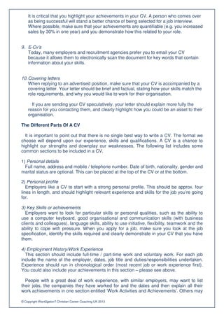 It is critical that you highlight your achievements in your CV. A person who comes over
    as being successful will stand a better chance of being selected for a job interview.
    Where possible, make sure that your achievements are quantifiable (e.g. you increased
    sales by 30% in one year) and you demonstrate how this related to your role.


9. E-Cv’s
   Today, many employers and recruitment agencies prefer you to email your CV
   because it allows them to electronically scan the document for key words that contain
   information about your skills.


10. Covering letters
    When replying to an advertised position, make sure that your CV is accompanied by a
    covering letter. Your letter should be brief and factual, stating how your skills match the
    role requirements, and why you would like to work for their organisation.

      If you are sending your CV speculatively, your letter should explain more fully the
    reason for you contacting them, and clearly highlight how you could be an asset to their
    organisation.

The Different Parts Of A CV

  It is important to point out that there is no single best way to write a CV. The format we
choose will depend upon our experience, skills and qualifications. A CV is a chance to
highlight our strengths and downplay our weaknesses. The following list includes some
common sections to be included in a CV.

1) Personal details
  Full name, address and mobile / telephone number. Date of birth, nationality, gender and
marital status are optional. This can be placed at the top of the CV or at the bottom.

2) Personal profile
   Employers like a CV to start with a strong personal profile. This should be approx. four
lines in length, and should highlight relevant experience and skills for the job you’re going
for.

3) Key Skills or achievements
   Employers want to look for particular skills or personal qualities, such as the ability to
use a computer keyboard, good organisational and communication skills (with business
clients and colleagues), language skills, ability to use initiative, flexibility, teamwork and the
ability to cope with pressure. When you apply for a job, make sure you look at the job
specification, identify the skills required and clearly demonstrate in your CV that you have
them.

4) Employment History/Work Experience
  This section should include full-time / part-time work and voluntary work. For each job
include the name of the employer, dates, job title and duties/responsibilities undertaken.
Experience should run in chronological order (most recent job or work experience first).
You could also include your achievements in this section – please see above.

  People with a great deal of work experience, with similar employers, may want to list
their jobs, the companies they have worked for and the dates and then explain all their
work achievements in one section entitled ‘Work Activities and Achievements’. Others may

© Copyright Want2geton? Christian Career Coaching UK 2013
 