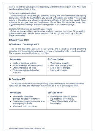 want to list all their work experience separately and list the duties in point form. Also, try to
avoid unexplained gaps of time.

5) Education and Qualifications
  School/College/University that you attended, starting with the most recent and working
backwards. Include the qualifications you gained, with grades and dates. You can also
include in this section any relevant professional qualifications that you have gained. If your
education is stronger than your employment history then this should be placed first.
Juggle the order of headings around to show yourself to your best advantage.

6) State that references are available upon request
  Before sending your CV to a prospective employer, you must check your CV for spelling,
grammar and layout carefully. Ask someone to look through your final copy to double-
check for mistakes.

Different Types Of CV

1) Traditional / Chronological CV

 This is the traditional approach to CV writing, and it revolves around presenting
education and work experience typically in reverse chronological order – most recent first.
The emphasis is on qualifications and job titles.


 Advantages:                                                Don’t use it when:
 •    Useful in traditional settings.                       •   Work history is patchy.
 •    Shows steady growth development.                      •   Periods of unemployment.
 •    Shows impressive job titles.                          •   Lots of career changes.
 •    Shows name of prestigious last                        •   Lots of job-hopping.
      employer.


2) Functional CV

  This approach is based around emphasising skills and strengths and accomplishments
rather than job titles. The information that you include is not in chronological order.


 Advantages:                                                Don’t use when:
 • Emphasises capabilities.                                 •   Entering traditional occupations
   (perhaps not used in current job)                            e.g. teaching, accountancy.
 • Good when changing careers or when                       •   When not sure about what you
   entering the job market.                                     have to offer.
 • When work history is patchy.




© Copyright Want2geton? Christian Career Coaching UK 2013
 