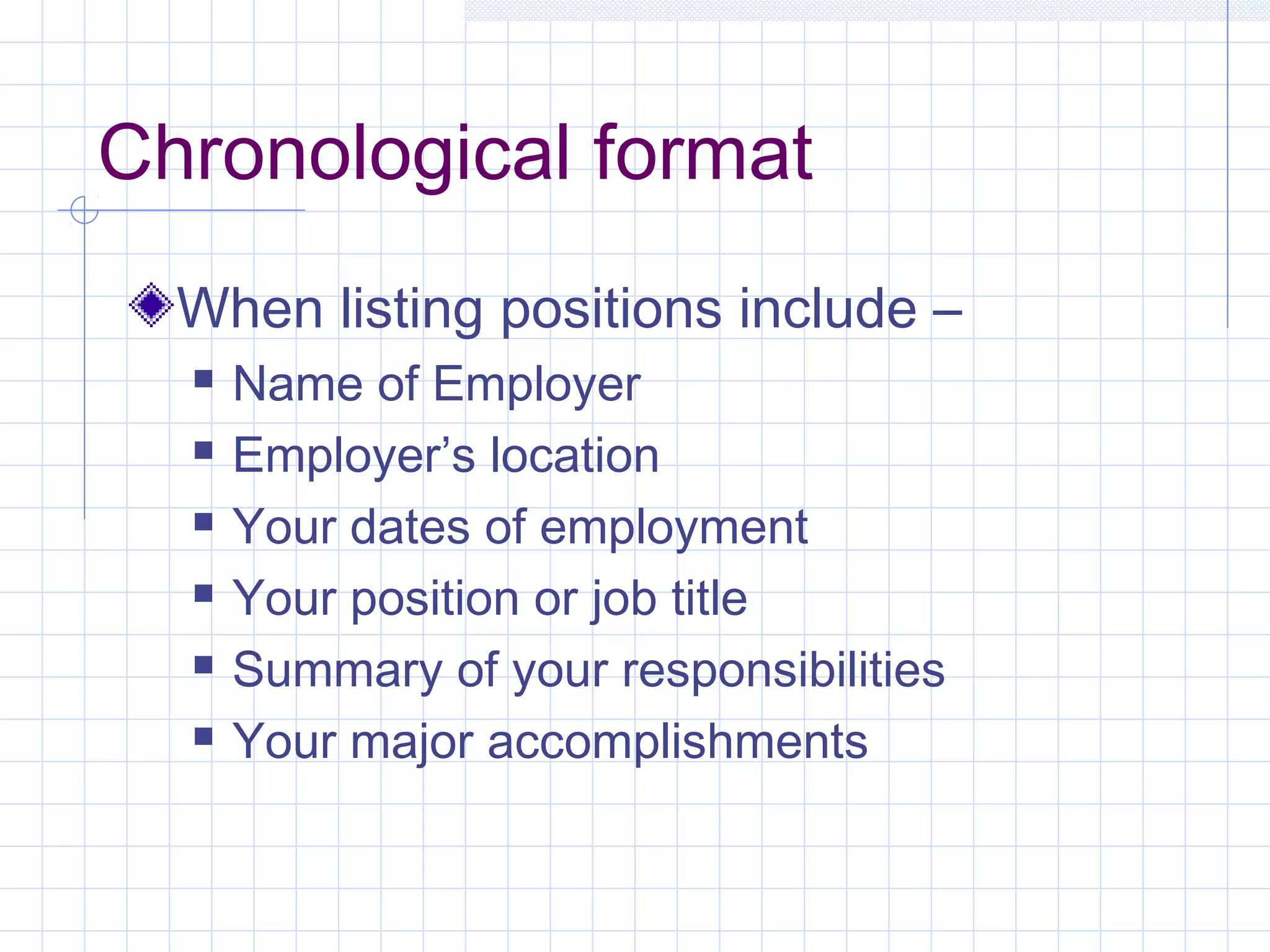 Chronological format 
When listing positions include – 
 Name of Employer 
 Employer’s location 
 Your dates of employment 
 Your position or job title 
 Summary of your responsibilities 
 Your major accomplishments 
 
