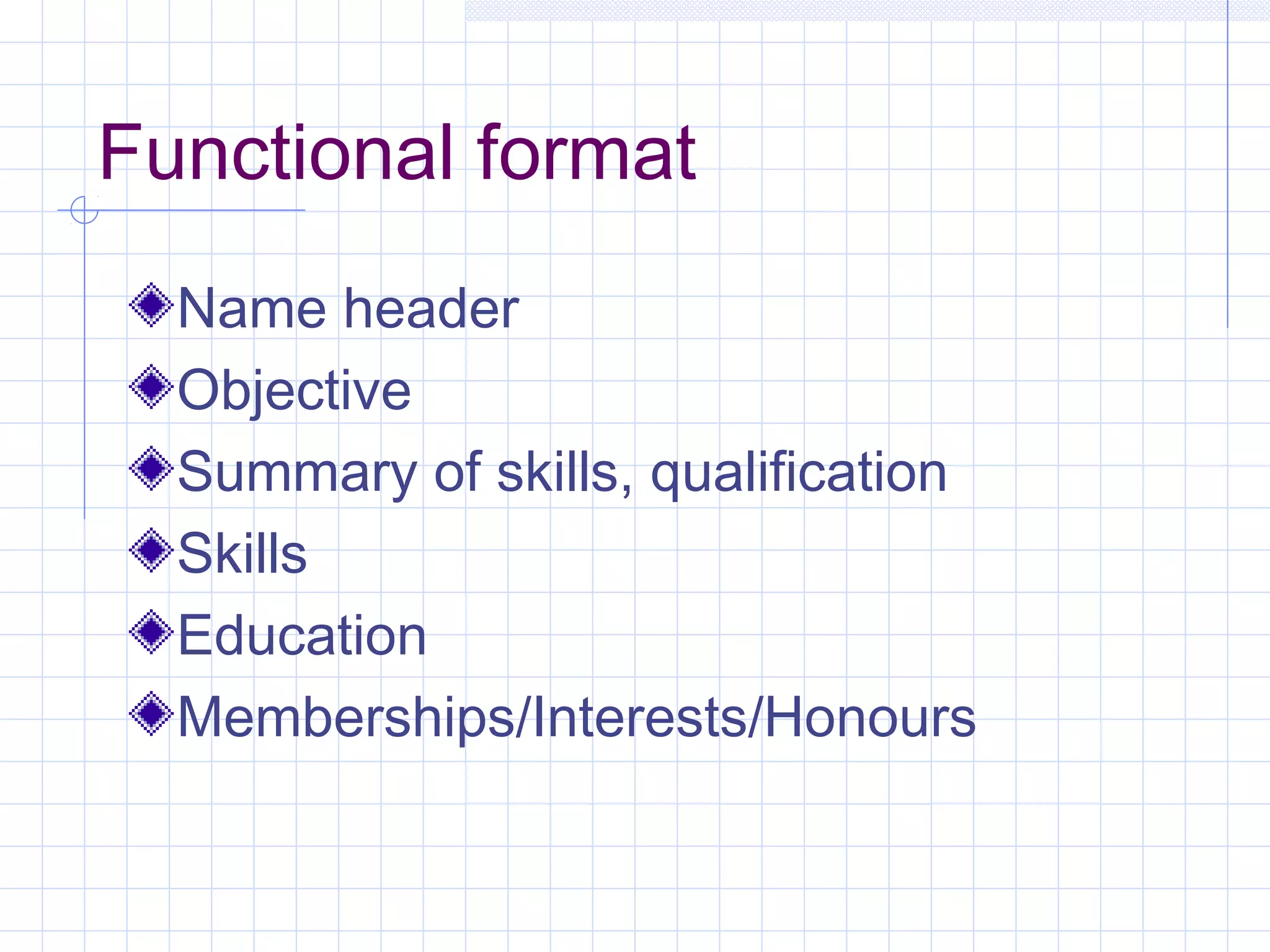 Functional format 
Name header 
Objective 
Summary of skills, qualification 
Skills 
Education 
Memberships/Interests/Honours 
 
