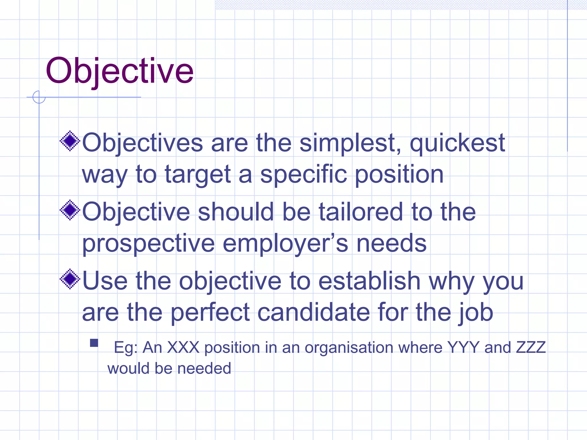 Objective 
Objectives are the simplest, quickest 
way to target a specific position 
Objective should be tailored to the 
prospective employer’s needs 
Use the objective to establish why you 
are the perfect candidate for the job 
 Eg: An XXX position in an organisation where YYY and ZZZ 
would be needed 
 