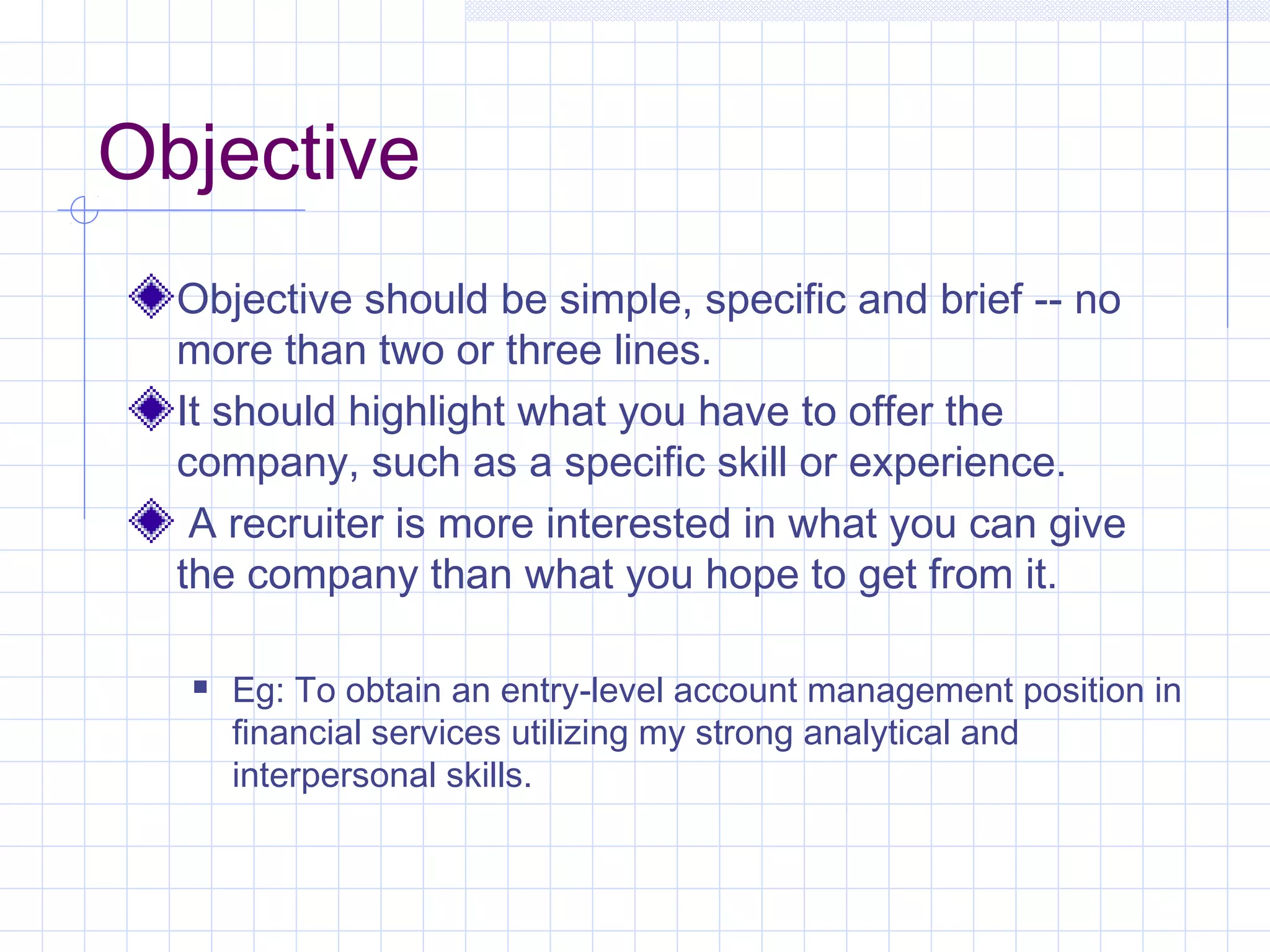 Objective 
Objective should be simple, specific and brief -- no 
more than two or three lines. 
It should highlight what you have to offer the 
company, such as a specific skill or experience. 
A recruiter is more interested in what you can give 
the company than what you hope to get from it. 
 Eg: To obtain an entry-level account management position in 
financial services utilizing my strong analytical and 
interpersonal skills. 
 