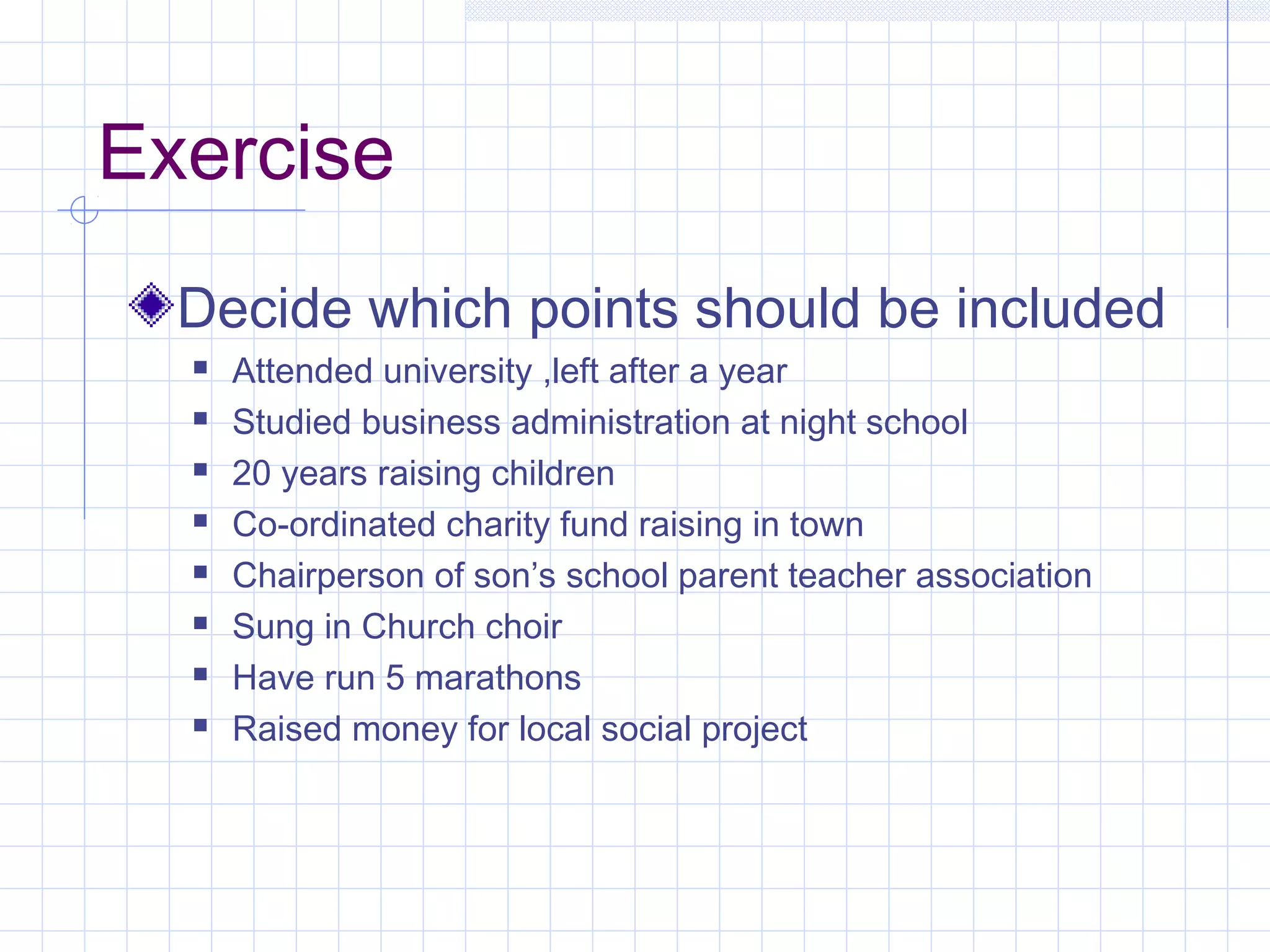Exercise 
Decide which points should be included 
 Attended university ,left after a year 
 Studied business administration at night school 
 20 years raising children 
 Co-ordinated charity fund raising in town 
 Chairperson of son’s school parent teacher association 
 Sung in Church choir 
 Have run 5 marathons 
 Raised money for local social project 
 