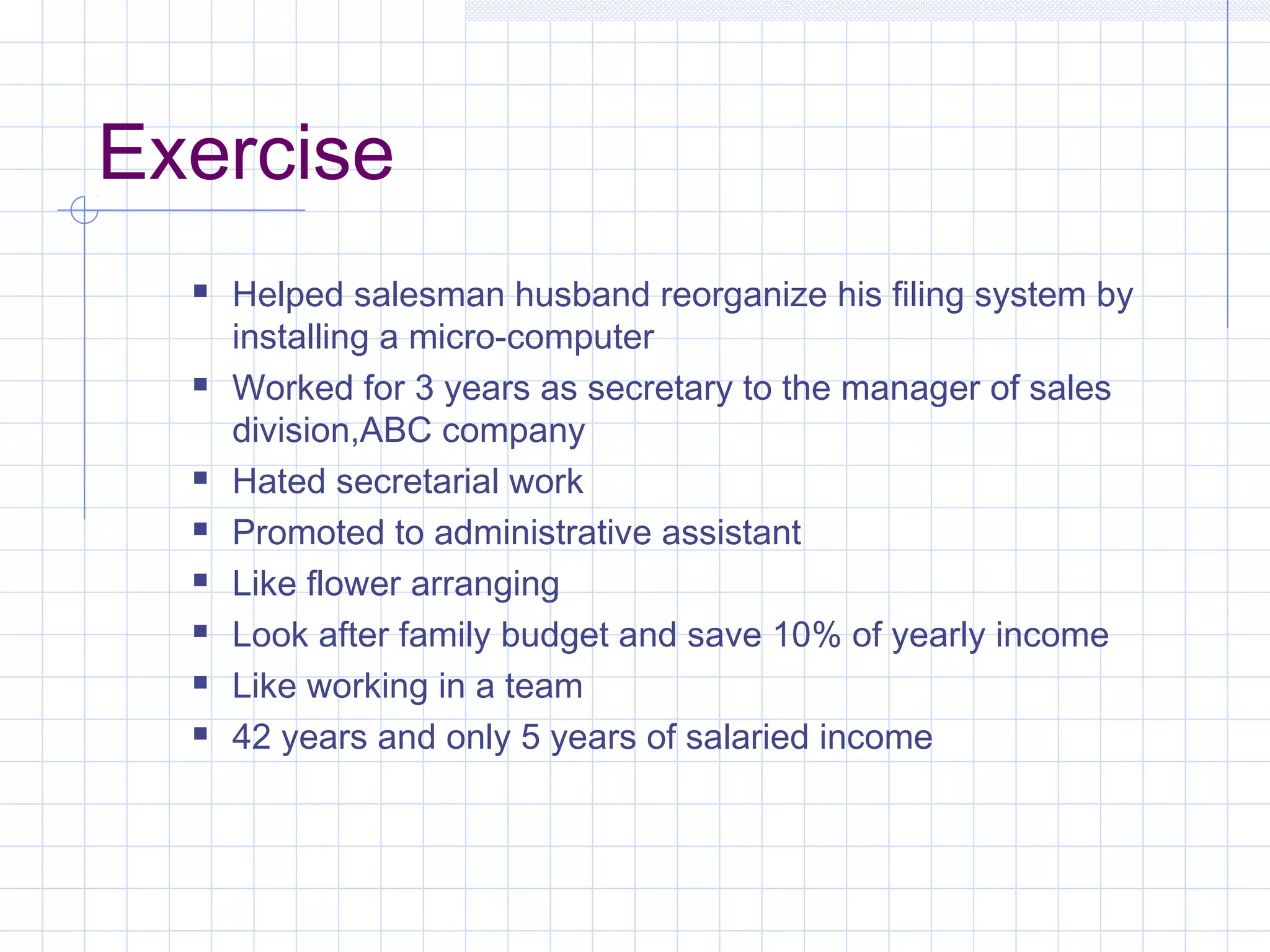 Exercise 
 Helped salesman husband reorganize his filing system by 
installing a micro-computer 
 Worked for 3 years as secretary to the manager of sales 
division,ABC company 
 Hated secretarial work 
 Promoted to administrative assistant 
 Like flower arranging 
 Look after family budget and save 10% of yearly income 
 Like working in a team 
 42 years and only 5 years of salaried income 
 